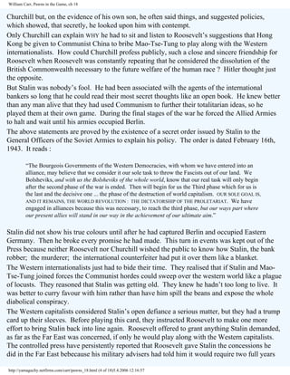 William Carr, Pawns in the Game, ch 18

Churchill but, on the evidence of his own son, he often said things, and suggested policies,
which showed, that secretly, he looked upon him with contempt.
Only Churchill can explain WHY he had to sit and listen to Roosevelt’s suggestions that Hong
Kong be given to Communist China to bribe Mao-Tse-Tung to play along with the Western
internationalists. How could Churchill profess publicly, such a close and sincere friendship for
Roosevelt when Roosevelt was constantly repeating that he considered the dissolution of the
British Commonwealth necessary to the future welfare of the human race ? Hitler thought just
the opposite.
But Stalin was nobody’s fool. He had been associated wilh the agents of the international
bankers so long that he could read their most secret thoughts like an open book. He knew better
than any man alive that they had used Communism to further their totalitarian ideas, so he
played them at their own game. During the final stages of the war he forced the Allied Armies
to halt and wait until his armies occupied Berlin.
The above statements are proved by the existence of a secret order issued by Stalin to the
General Officers of the Soviet Armies to explain his policy. The order is dated February 16th,
1943. It reads :
“The Bourgeois Governments of the Western Democracies, with whom we have entered into an
alliance, may believe that we consider it our sole task to throw the Fascists out of our land. We
Bolsheviks, and with us the Bolsheviks of the whole world, know that our real task will only begin
after the second phase of the war is ended. Then will begin for us the Third phase which for us is
the last and the decisive one ... the phase of the destruction of world capitalism. OUR SOLE GOAL IS,
AND IT REMAINS, THE WORLD REVOLUTION : THE DICTATORSHIP OF THE PROLETARIAT. We have
engaged in alliances because this was necessary, to reach the third phase, but our ways part where
our present allies will stand in our way in the achievement of our ultimate aim.”

Stalin did not show his true colours until after he had captured Berlin and occupied Eastern
Germany. Then he broke every promise he had made. This turn in events was kept out of the
Press because neither Roosevelt nor Churchill wished the public to know how Stalin, the bank
robber; the murderer; the international counterfeiter had put it over them like a blanket.
The Western internationalists just had to bide their time. They realised that if Stalin and MaoTse-Tung joined forces the Communist hordes could sweep over the western world like a plague
of locusts. They reasoned that Stalin was getting old. They knew he hadn’t too long to live. It
was better to curry favour with him rather than have him spill the beans and expose the whole
diabolical conspiracy.
The Western capitalists considered Stalin’s open defiance a serious matter, but they had a trump
card up their sleeves. Before playing this card, they instructed Roosevelt to make one more
effort to bring Stalin back into line again. Roosevelt offered to grant anything Stalin demanded,
as far as the Far East was concerned, if only he would play along with the Western capitalists.
The controlled press have persistently reported that Roosevelt gave Stalin the concessions he
did in the Far East bebecause his military advisers had told him it would require two full years
http://yamaguchy.netfirms.com/carr/pawns_18.html (4 of 18)5.4.2006 12:16:57

 
