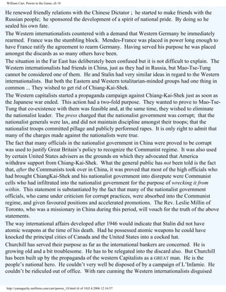 William Carr, Pawns in the Game, ch 18

He renewed friendly relations with the Chinese Dictator ; he started to make friends with the
Russian people; he sponsored the development of a spirit of national pride. By doing so he
sealed his own fate.
The Western internationalists countered with a demand that Western Germany be immediately
rearmed. France was the stumbling block. Mendes-France was placed in power long enough to
have France ratify the agreement to rearm Germany. Having served his purpose he was placed
amongst the discards as so many others have been.
The situation in the Far East has deliberately been confused but it is not difficult to explain. The
Western internationalists had friends in China, just as they had in Russia, but Mao-Tse-Tung
cannot be considered one of them. He and Stalin had very similar ideas in regard to the Western
internationalists. But both the Eastern and Western totalitarian-minded groups had one thing in
common ... They wished to get rid of Chiang-Kai-Shek.
The Western capitalists started a propaganda campaign against Chiang-Kai-Shek just as soon as
the Japanese war ended. This action had a two-fold purpose. They wanted to prove to Mao-TseTung that co-existence with them was feasible and, at the same time, they wished to eliminate
the nationalist leader. The press charged that the nationalist government was corrupt; that the
nationalist generals were lax, and did not maintain discipline amongst their troops; that the
nationalist troops committed pillage and publicly performed rapes. It is only right to admit that
many of the charges made against the nationalists were true.
The fact that many officials in the nationalist government in China were proved to be corrupt
was used to justify Great Britain’s policy to recognize the Communist regime. It was also used
by certain United States advisers as the grounds on which they advocated that America
withdraw support from Chiang-Kai-Shek. What the general public has not been told is the fact
that, after the Communists took over in China, it was proved that most of the high officials who
had brought ChiangKai-Shek and his nationalist government into disrepute were Communist
cells who had infiltrated into the nationalist government for the purpose of wrecking it from
within. This statement is substantiated by the fact that many of the nationalist government
officials, who came under criticism for corrupt practices, were absorbed into the Communist
regime, and given favoured positions and accelerated promotions. The Rev. Leslie Millin of
Toronto, who was a missionary in China during this period, will vouch for the truth of the above
statements.
The way international affairs developed after 1946 would indicate that Stalin did not have
atomic weapons at the time of his death. Had he possessed atomic weapons he could have
knocked the principal cities of Canada and the United States into a cocked hat.
Churchill has served their purpose as far as the international bankers are concerned. He is
growing old and a bit troublesome. He has to be relegated into the discard also. But Churchill
has been built up by the propaganda of the western Capitalists as a GREAT man. He is the
people’s national hero. He couldn’t very well be disposed of by a campaign of L’Infamie. He
couldn’t be ridiculed out of office. With rare cunning the Western internationalists disguised
http://yamaguchy.netfirms.com/carr/pawns_18.html (6 of 18)5.4.2006 12:16:57

 
