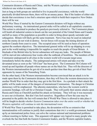 William Carr, Pawns in the Game, ch 18

Communist dictators of Russia and China; and the Western capitalists or internationalists,
whichever one wishes to name them.
Just as long as both groups are satisfied to live in peaceful coexistence, with the world
practically divided between them, there will be an uneasy peace. But if the leaders of either side
decide that coexistence is too frail a structure upon which to build their respective New Orders
there will be war.
World War Three if started by the Eastern Communist dictators will begin without any
preliminary warning. An international general strike will be called in all capitalistic countries.
This action is calculated to produce the paralysis previously referred to. The Communist planes
will bomb all industrial centres to knock out the war potential of the United States and Canada
and kill as many of the population as possible in order to bring about speedy surrender and
subjugation. Britain will likely get the same treatment. Nerve Gas may be used on industrial
areas the enemy do not wish to destroy. Soviet forces will occupy the mining districts of
northern Canada from coast to coast. The occupied areas will be used as bases of operation
against the southern objectives. The international general strike will tie up shipping in every
port in the world making it impossible for supplies to reach the people of Great Britain. A
blockade of the British Isles by Soviet submarines will stop any leaks. The people of Britain
will be starved into submission four weeks after the outbreak of hostilities. The members of the
Communist underground in all cities in the western world will evacuate target areas
immediately before the attacks. The underground armies will return and take over the
devastated areas as soon as the “All-Clear” has been given. The Communist 5th Column will
round up and liquidate all people whose names are on the black list. Thus will the directors of
the Western internationalists be got rid of in much quicker time than they got rid of their Nazi
opponents by means of the Nuremberg Trials.
On the other hand, if the Western internationalists become convinced that an attack is to be
made upon them by the Communist dictators, then they will force the western democracies into
another World War in order that they may get in the first blow. As a prelude to their attack the
public will be made aware of the dangers of international Communism. The danger to Christian
democracy will be emphasized. The atheistic-materialists, who have the western world in
economic bondage, will call for a Christian Crusade. They will justify their atomic attacks upon
Russia and China as Churchill justified his attack on Germany. They will say it was necessary
to save our civilization. But don’t lets fool ourselves. Regardless of how the case may be
presented to the public the fact will remain that if World War Three is allowed to take place it
will be fought to decide whether Eastern Communism takes over the entire world or whether the
Western capitalists will continue to rule the international roost.
If World War Three is permitted to take place, the devastation will be so extensive that
internationalists will continue to justify their contentions that ONLY a world government, backed
up by an international police force, can solve the various national and international problems
without resorting to further wars. This argument will appear very logical to many people who
overlook the fact that both the Eastern Communist leaders, and the Western capitalist leaders,
http://yamaguchy.netfirms.com/carr/pawns_18.html (8 of 18)5.4.2006 12:16:57

 