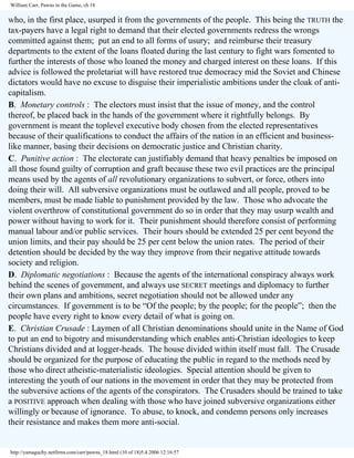 William Carr, Pawns in the Game, ch 18

who, in the first place, usurped it from the governments of the people. This being the TRUTH the
tax-payers have a legal right to demand that their elected governments redress the wrongs
committed against them; put an end to all forms of usury; and reimburse their treasury
departments to the extent of the loans floated during the last century to fight wars fomented to
further the interests of those who loaned the money and charged interest on these loans. If this
advice is followed the proletariat will have restored true democracy mid the Soviet and Chinese
dictators would have no excuse to disguise their imperialistic ambitions under the cloak of anticapitalism.
B. Monetary controls : The electors must insist that the issue of money, and the control
thereof, be placed back in the hands of the government where it rightfully belongs. By
government is meant the toplevel executive body chosen from the elected representatives
because of their qualifications to conduct the affairs of the nation in an efficient and businesslike manner, basing their decisions on democratic justice and Christian charity.
C. Punitive action : The electorate can justifiably demand that heavy penalties be imposed on
all those found guilty of corruption and graft because these two evil practices are the principal
means used by the agents of all revolutionary organizations to subvert, or force, others into
doing their will. All subversive organizations must be outlawed and all people, proved to be
members, must be made liable to punishment provided by the law. Those who advocate the
violent overthrow of constitutional government do so in order that they may usurp wealth and
power without having to work for it. Their punishment should therefore consist of performing
manual labour and/or public services. Their hours should be extended 25 per cent beyond the
union limits, and their pay should be 25 per cent below the union rates. The period of their
detention should be decided by the way they improve from their negative attitude towards
society and religion.
D. Diplomatic negotiations : Because the agents of the international conspiracy always work
behind the scenes of government, and always use SECRET meetings and diplomacy to further
their own plans and ambitions, secret negotiation should not be allowed under any
circumstances. If government is to be “Of the people; by the people; for the people”; then the
people have every right to know every detail of what is going on.
E. Christian Crusade : Laymen of all Christian denominations should unite in the Name of God
to put an end to bigotry and misunderstanding which enables anti-Christian ideologies to keep
Christians divided and at logger-heads. The house divided within itself must fall. The Crusade
should be organized for the purpose of educating the public in regard to the methods need by
those who direct atheistic-materialistic ideologies. Special attention should be given to
interesting the youth of our nations in the movement in order that they may be protected from
the subversive actions of the agents of the conspirators. The Crusaders should be trained to take
a POSITIVE approach when dealing with those who have joined subversive organizations either
willingly or because of ignorance. To abuse, to knock, and condemn persons only increases
their resistance and makes them more anti-social.

http://yamaguchy.netfirms.com/carr/pawns_18.html (10 of 18)5.4.2006 12:16:57

 
