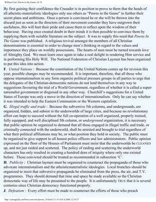 William Carr, Pawns in the Game, ch 18

By first gaining their confidence the Crusader is in position to prove to them that the heads of
all atheistic-materialistic ideologies only use others as “Pawns in the Game” to further their
secret plans and ambitions. Once a person is convinced he or she will be thrown into the
discard just as soon as the directors of their movement consider they have outgrown their
usefulness, this will hurt their pride and cause them to reflect upon the wisdom of their
behaviour. Having once created doubt in their minds it is then possible to convince them by
supplying them with suitable literature on the subject. It was to supply this need that Pawns In
The Game was published. A religious revival amongst the members of all Christian
denominations is essential in order to change men’s thinking in regard to the values and
importance they place on worldly possessions. The hearts of men must be turned towards love
of Almighty God. We must learn once again to take a real delight in rendering Him service and
in performing His Holy Will. The National Federation of Christian Laymen has been organized
to put this idea into action.
F. United Nations : Because the constitution of the United Nations comes up for revision this
year, possible changes may be recommended. It is important, therefore, that all those who
oppose internationalism in any form organize political pressure groups in all parties to urge that
the delegates of the Christian-democratic nations do not lend themselves in any way to
suggestions favouring the trial of a World Government, regardless of whether it is called a supernationalist government or disguised in any other way. Churchill’s suggestions for a United
States of Europe was only a move in the direction of internationalism. Only he can say whether
it was intended to help the Eastern Communists or the Western capitalists.
G. Illegal traffic and trade : Because the subversive 5th columns, and undergrounds, are
organized, hidden, and subsist in the underworlds of large cities, and because no revolutionary
effort can hope to succeed without the full co-operation of a well organized, properly trained,
fully equipped, and well disciplined 5th column, or underground organization, it is necessary
that public opinion be organized to demand that all those engaged in illegal traffic and trade, or
criminally connected with the underworld, shall be arrested and brought to trial regardless of
what their political affiliations may be, or what position they hold in society. The public must
be organized to give support to all honest police officers and law administrators. Public opinion
expressed on the floor of the Houses of Parliament must insist that the underworlds be CLEANED
up, and not just raided and scattered. The policy of raiding and scattering the underworld
characters has only resulted in creating a hundred dens of iniquity where only one existed
before. Those convicted should be treated as recommended in subsection ‘C’.
H. Publicity : Christian laymen must be organized to counteract the propaganda of those who
advocate internationalism and the atheisticmaterialistic ideologies. Local branches should be
organized to insist that subversive propaganda be eliminated from the press, the air, and T.V.
programmes. They should demand that time and space be made available so the Christian
democratic way of life may be presented to the people. It is unfortunately TRUE that it is several
centuries since Christian democracy functioned properly.
J. Defeatism : Every effort must be made to counteract the efforts of those who preach
http://yamaguchy.netfirms.com/carr/pawns_18.html (11 of 18)5.4.2006 12:16:57

 