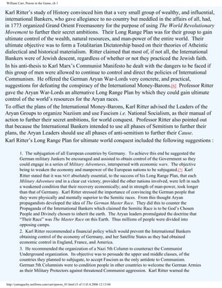 William Carr, Pawns in the Game, ch 1

Karl Ritter’s study of History convinced him that a very small group of wealthy, and influential,
international Bankers, who gave allegiance to no country but meddled in the affairs of all, had,
in 1773 organized Grand Orient Freemasonry for the purpose of using The World Revolutionary
Movement to further their secret ambitions. Their Long Range Plan was for their group to gain
ultimate control of the wealth, natural resources, and man-power of the entire world. Their
ultimate objective was to form a Totalitarian Dictatorship based on their theories of Atheistic
dialectical and historical materialism. Ritter claimed that most of, if not all, the International
Bankers were of Jewish descent, regardless of whether or not they practiced the Jewish faith.
In his anti-thesis to Karl Marx’s Communist Manifesto he dealt with the dangers to be faced if
this group of men were allowed to continue to control and direct the policies of International
Communism. He offered the German Aryan War-Lords very concrete, and practical,
suggestions for defeating the conspiracy of the International Money-Barons.[6] Professor Ritter
gave the Aryan War-Lords an alternative Long Range Plan by which they could gain ultimate
control of the world’s resources for the Aryan races.
To offset the plans of the International Money-Barons, Karl Ritter advised the Leaders of the
Aryan Groups to organize Naziism and use Fascism i.e. National Socialism, as their manual of
action to further their secret ambitions, for world conquest. Professor Ritter also pointed out
that because the International Bankers intended to use all phases of Semitism to further their
plans, the Aryan Leaders should use all phases of anti-semitism to further their Cause.
Karl Ritter’s Long Range Plan for ultimate world conquest included the following suggestions :
1. The subjugation of all European countries by Germany. To achieve this end he suggested the
German military Junkers be encouraged and assisted to obtain control of the Government so they
could engage in a series of Military Adventures, interspersed with economic wars. The objective
being to weaken the economy and manpower of the European nations to be subjugated.[7] Karl
Ritter stated that it was NOT absolutely essential, to the success of his Long Range Plan, that each
Military Adventure end in a clear cut victory, provided the other nations involved, were left in such
a weakened condition that their recovery economically; and in strength of man-power, took longer
than that of Germany. Karl Ritter stressed the importance of convincing the German people that
they were physically and mentally superior to the Semitic races. From this thought Aryan
propagandists developed the idea of The German Master Race. They did this to counter the
Propaganda of the International Bankers which claimed the Semitic Race is to be God’s Chosen
People and Divinely chosen to inherit the earth. The Aryan leaders promulgated the doctrine that
“Their Race” was The Master Race on this Earth. Thus millions of people were divided into
opposing camps.
2. Karl Ritter recommended a financial policy which would prevent the International Bankers
obtaining control of the economy of Germany, and her Satellite States as they had obtained
economic control in England, France, and America.
3. He recommended the organization of a Nazi 5th Column to counteract the Communist
Underground organization. Its objective was to persuade the upper and middle classes, of the
countries they planned to subjugate, to accept Fascism as the only antidote to Communism.
German 5th Columnists were to condition people in other countries to welcome the German Armies
as their Military Protectors against threatened Communist aggression. Karl Ritter warned the
http://yamaguchy.netfirms.com/carr/pawns_01.html (5 of 11)5.4.2006 12:13:04

 