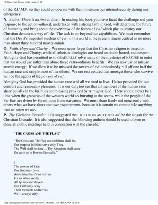William Carr, Pawns in the Game, ch 18

of the R.C.M.P. so they could co-operate with them to ensure our internal security during any
emergency.
N. Action. There is no time to lose : In reading this book you have faced the challenge and your
response to the action outlined, undertaken with a strong faith in God, will determine the future
of humanity and bring about the overthrow of the forces of evil which plot to destroy our
Christian democratic way of life. The task is not beyond our capabilities. We must remember
that the Devil’s important nucleus of evil in this world at the present time is centred in no more
than about three hundred master-minds.
O. Faith, Hope and Charity : We must never forget that the Christian religion is based on
Faith, Hope and Charity, while all atheistic ideologies are based on doubt, hatred, and despair.
Almighty God has permitted us to GRADUALLY solve many of the mysteries of NATURE in order
that we would use rather than abuse these extra-ordinary benefits. We can now use or misuse
atomic energy. If we allow it to be misused the powers of evil undoubtedly hill off one half the
human race and cripple most of the others. We can rest assured that amongst those who survive
will be the agents of the powers of evil.
Almighty God has provided the human race with all we need to live. He has provided for our
comfort and reasonable pleasures. It is our duty too see that all members of the human race
share equally in the bounties and blessing provided by Almighty God. There should never be a
time when the granaries of the western world are bursting at the seams, while the people of the
Far East are dying by the millions from starvation. We must share freely and generously with
others what we have above our own requirements, because it is certain we cannot take anything
with us when we die.
P. The Christian Crusade : It is suggested that ‘THE CROSS AND THE FLAG’ be the slogan for the
Christian Crusade. It is also suggested that the following anthem should be used to open or
close all public meetings held in connection with the crusade.
“THE CROSS AND THE FLAG”
“The Cross and The Flag our emblems shall be,
Our purpose in life to serve only Thee,
Thy Will shall be done ... Thy Kingdom shall come
On earth as in Heaven Eternally.”
1.
The powers of Satan
Our God may deny.
And claim there’s no heaven
For us when we die
All tyrants and despots
Our Faith may decry
Their torments and terrors
We’ll always defy.
http://yamaguchy.netfirms.com/carr/pawns_18.html (13 of 18)5.4.2006 12:16:57

 