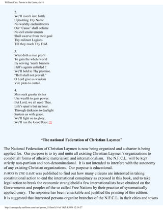 William Carr, Pawns in the Game, ch 18

2.
We’ll march into battle
Upholding Thy Name
No worldly enchantments
Our ‘Cause’ shall defame
No evil enslavements
Shall swerve from their goal
Thy militant Legions
Till they reach Thy Fold.
3.
What doth a man profit
To gain the whole world
By serving ’neath banners
Hell’s agents unfurled ?
We’ll hold to Thy promise.
“Hell shall not prevail.”
O Lord give us wisdom
Vile plots to curtail.
4.
Men seek greater riches
Use wealth to gain power.
But Lord, we all need Thee.
Life’s span’s but an hour.
Through darkness to daylight
Sustain us with grace.
We’ll fight on to glory,
We’ll run the Good Race.[2]

“The national Federation of Christian Laymen”
The National Federation of Christian Laymen is now being organized and a charter is being
applied for. Our purpose is to try and unite all existing Christian Laymen’s organizations to
combat all forms of atheistic materialism and internationalism. The N.F.C.L. will be kept
strictly non-partisan and non-denominational. It is not intended to interfere with the autonomy
of any existing Christian organizations. Our purpose is educational.
PAWNS IN THE GAME was published to find out how many citizens are interested in taking
constitutional action to end the international conspiracy as exposed in this book, and to take
legal action to break the economic stranglehold a few internationalists have obtained on the
Governments and peoples of the so called Free Nations by their practice of systematically
applied usury. The response has been remarkable and justified the printing of this edition.
It is suggested that interested persons organize branches of the N.F.C.L. in their cities and towns
http://yamaguchy.netfirms.com/carr/pawns_18.html (14 of 18)5.4.2006 12:16:57

 