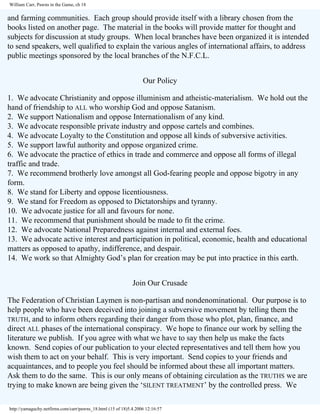 William Carr, Pawns in the Game, ch 18

and farming communities. Each group should provide itself with a library chosen from the
books listed on another page. The material in the books will provide matter for thought and
subjects for discussion at study groups. When local branches have been organized it is intended
to send speakers, well qualified to explain the various angles of international affairs, to address
public meetings sponsored by the local branches of the N.F.C.L.
Our Policy
1. We advocate Christianity and oppose illuminism and atheistic-materialism. We hold out the
hand of friendship to ALL who worship God and oppose Satanism.
2. We support Nationalism and oppose Internationalism of any kind.
3. We advocate responsible private industry and oppose cartels and combines.
4. We advocate Loyalty to the Constitution and oppose all kinds of subversive activities.
5. We support lawful authority and oppose organized crime.
6. We advocate the practice of ethics in trade and commerce and oppose all forms of illegal
traffic and trade.
7. We recommend brotherly love amongst all God-fearing people and oppose bigotry in any
form.
8. We stand for Liberty and oppose licentiousness.
9. We stand for Freedom as opposed to Dictatorships and tyranny.
10. We advocate justice for all and favours for none.
11. We recommend that punishment should be made to fit the crime.
12. We advocate National Preparedness against internal and external foes.
13. We advocate active interest and participation in political, economic, health and educational
matters as opposed to apathy, indifference, and despair.
14. We work so that Almighty God’s plan for creation may be put into practice in this earth.
Join Our Crusade
The Federation of Christian Laymen is non-partisan and nondenominational. Our purpose is to
help people who have been deceived into joining a subversive movement by telling them the
TRUTH, and to inform others regarding their danger from those who plot, plan, finance, and
direct ALL phases of the international conspiracy. We hope to finance our work by selling the
literature we publish. If you agree with what we have to say then help us make the facts
known. Send copies of our publication to your elected representatives and tell them how you
wish them to act on your behalf. This is very important. Send copies to your friends and
acquaintances, and to people you feel should be informed about these all important matters.
Ask them to do the same. This is our only means of obtaining circulation as the TRUTHS we are
trying to make known are being given the ‘SILENT TREATMENT’ by the controlled press. We
http://yamaguchy.netfirms.com/carr/pawns_18.html (15 of 18)5.4.2006 12:16:57

 