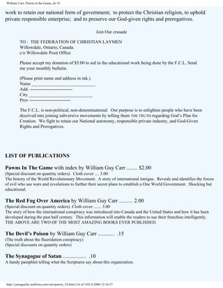 William Carr, Pawns in the Game, ch 18

work to retain our national form of government; to protect the Christian religion, to uphold
private responsible enterprise; and to preserve our God-given rights and prerogatives.
Join Our crusade
TO : THE FEDERATION OF CHRISTIAN LAYMEN
Willowdale, Ontario, Canada.
c/o Willowdale Posit Office
Please accept my donation of $5.00 to aid in the educational work being done by the F.C.L. Send
me your monthly bulletin.
(Please print name and address in ink.)
Name ____________________________
Add. ---------------------------City ____________________________
Prov --------------------------The F.C.L. is non-political, non-denominational. Our purpose is to enlighten people who have been
deceived into joining subversive movements by telling them THE TRUTH regarding God’s Plan for
Creation. We fight to retain our National autonomy, responsible private industry, and God-Given
Rights and Prerogatives.

LIST OF PUBLICATIONS
Pawns In The Game with index by William Guy Carr ........ $2.00
(Special discount on quantity orders). Cloth cover .... 3.00
The history of the World Revolutionary Movement. A story of international intrigue. Reveals and identifies the forces
of evil who use wars and revolutions to further their secret plans to establish a One World Government. Shocking but
educational.

The Red Fog Over America by William Guy Carr .......... 2.00
(Special discount on quantity orders). Cloth cover ....... 3.00
The story of how the international conspiracy was introduced into Canada and the United States and how it has been
developed during the past half century. This information will enable the readers to use their franchise intelligently.
THE ABOVE ARE TWO OF THE MOST AMAZING BOOKS EVER PUBLISHED.

The Devil’s Poison by William Guy Carr ............ .15
(The truth about the fluoridation conspiracy)
(Special discounts on quantity orders)

The Synagogue of Satan ................. .10
A handy pamphlet telling what the Scriptures say about this organization.

http://yamaguchy.netfirms.com/carr/pawns_18.html (16 of 18)5.4.2006 12:16:57

 