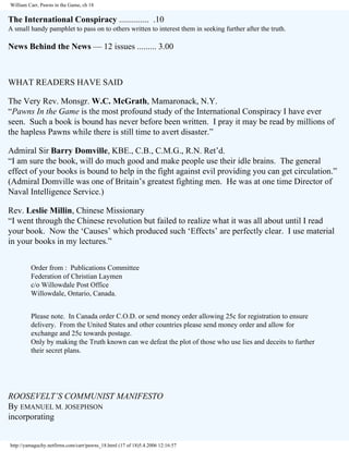 William Carr, Pawns in the Game, ch 18

The International Conspiracy .............. .10
A small handy pamphlet to pass on to others written to interest them in seeking further after the truth.

News Behind the News — 12 issues ......... 3.00

WHAT READERS HAVE SAID
The Very Rev. Monsgr. W.C. McGrath, Mamaronack, N.Y.
“Pawns In the Game is the most profound study of the International Conspiracy I have ever
seen. Such a book is bound has never before been written. I pray it may be read by millions of
the hapless Pawns while there is still time to avert disaster.”
Admiral Sir Barry Domville, KBE., C.B., C.M.G., R.N. Ret’d.
“I am sure the book, will do much good and make people use their idle brains. The general
effect of your books is bound to help in the fight against evil providing you can get circulation.”
(Admiral Domville was one of Britain’s greatest fighting men. He was at one time Director of
Naval Intelligence Service.)
Rev. Leslie Millin, Chinese Missionary
“I went through the Chinese revolution but failed to realize what it was all about until I read
your book. Now the ‘Causes’ which produced such ‘Effects’ are perfectly clear. I use material
in your books in my lectures.”
Order from : Publications Committee
Federation of Christian Laymen
c/o Willowdale Post Office
Willowdale, Ontario, Canada.
Please note. In Canada order C.O.D. or send money order allowing 25c for registration to ensure
delivery. From the United States and other countries please send money order and allow for
exchange and 25c towards postage.
Only by making the Truth known can we defeat the plot of those who use lies and deceits to further
their secret plans.

ROOSEVELT’S COMMUNIST MANIFESTO
By EMANUEL M. JOSEPHSON
incorporating

http://yamaguchy.netfirms.com/carr/pawns_18.html (17 of 18)5.4.2006 12:16:57

 