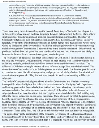 William Carr, Pawns in the Game, ch 1

leaders of the Aryan Group that a Military Invasion of another country should NEVER be undertaken
until the 5th Column, and propaganda machines, had thoroughly paved the way, and convinced the
majority of the people to accept their armed intervention as the act of Saviours or Crusaders, and
not as aggressors.[8]
4. Karl Ritter cold-bloodedly recommended the total destruction of Communism and the
extermination of the Jewish Race as essential to obtaining ultimate control of International Affairs
by the Aryan Leaders. He justified this drastic stipulation on the facts of history which he claimed
proved Communism was being used by the International Jewish Bankers to further their own
selfish materialistic ambitions.

There were many more items making up the over-all Long Range Plan but in this chapter it is
sufficient to produce enough evidence to unlock the door, behind which the Secret plans of two
small groups of totalitarian-minded, atheistic-materialistic men were hidden. The study of
Comparative Religions, Geo-political Science, and Political Economy, and years of intensive
research, revealed the truth that many millions of human beings have been used as Pawns in the
Game by the leaders of the two atheistic totalitarian-minded groups who will continue playing
their hideous game of International Chess until one or the other is eliminated. Evidence will be
produced to show how this game has been conducted in the past, and what moves are likely to
be made in the near future, to enable one group to win the game.
The followers of all religions, that teach the existence of God, and life in a hereafter, believe in
the love and worship of God, and charity towards all men of good will. Sincere believers will
suffer any hardship, and make any sacrifice, in order to ensure their eternal salvation. The
followers of Atheism are taught to HATE all who refuse to accept their materialistic creed. The
determination of the leaders of both Atheist groups, to achieve world domination, permits them
to conceive the most diabolical conspiracies, and perpetrate all kinds of crime, from individual
assassinations to genocide. They foment wars in order to weaken nations they still have to
subjugate.
The study of Comparative Religions shows also that Communism and Naziism are utterly
incompatible with all religions that believe in the existence of an Almighty God. Experience,
and history, proves that those who believe in God, and those who deny His existence, are in
such contradiction that neither can survive the triumph of the other. Atheistic leaders in
subjugated countries may, for a time, tolerate religions which teach belief in God but they only
allow the priests to function on the social periphery. They take good care that the priests do not
have the opportunity to influence the social and political behaviour of their congregations.
Evidence proves that the ULTIMATE objective of both major Atheistic Ideologies is to obliterate
from the minds of mankind, by persecution, and a systematically applied program of continuous
brain-washing, all knowledge of a Supreme Being; the existence of a soul; and hope of life in
a hereafter. These being facts, any talk of co-existence is either utter non-sense or propaganda.
The trouble today is the continuation of the Heavenly Revolution. If God has placed human
beings on this earth so they may know Him; love Him; and serve Him in this life in order to be
happy with Him forever in the next world, then it is logical to reason that the only way in which
http://yamaguchy.netfirms.com/carr/pawns_01.html (6 of 11)5.4.2006 12:13:04

 