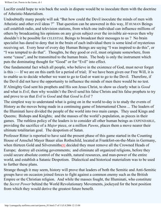 William Carr, Pawns in the Game, ch 1

Lucifer could hope to win back the souls in dispute would be to inoculate them with the doctrine
of Atheistic-Materialism.
Undoubtedly many people will ask “But how could the Devil inoculate the minds of men with
Atheistic and other evil ideas ?” That question can be answered in this way, If HUMAN Beings
call establish radio, and television stations, from which one individual can influence millions of
others by broadcasting his opinions on any given subject over the invisible air-waves then why
shouldn’t it be possible for CELESTIAL Beings to broadcast their messages to us ? No brain
specialist has dared to deny that in the brain of each individual there is some kind of mysterious
receiving set. Every hour of every day Human Beings are saying “I was inspired to do this”, or
“I was tempted to do that”. Thoughts, be they good or evil, must originate somewhere, from
some “cause”, and be transmitted to the human brain. The body is only the instrument which
puts the dominating thought for “Good” or for “Evil” into effect.
One fundamental fact which all people, who believe in the existence of God, must never forget
is this :— If we are on this earth for a period of trial; If we have been given our Free Will, it is
to enable us to decide whether we want to go to God or want to go to the Devil. Therefore, if
the Devil did not have the opportunity to influence the minds of men there would be no test.
If Almighty God sent his prophets and His son Jesus Christ, to show us clearly what is Good
and what is Evil, then why wouldn’t the Devil send his false Christs and his false prophets to try
and prove to us that Evil is Good and that Good is Evil ?
The simplest way to understand what is going on in the world to-day is to study the events of
History as the moves being made in a continuing game of International Chess ... The leaders of
the Illuminati have divided the people of the world into two main camps. They used Kings and
Queens; Bishops and Knights; and the masses of the world’s population, as pieces in their
games. The ruthless policy of the leaders is to consider all other human beings as EXPENDABLE,
providing the sacrifice of a Major piece, or a million Pawns, places them a move nearer their
ultimate totalitarian goal. The despotism of Satan.
Professor Ritter is reported to have said the present phase of this game started in the Counting
House of Amschel Mayer Bauer alias Rothschild, located at Frankfort-on-the-Main in Germany,
when thirteen Gold and Silversmiths[9] decided they must remove all the Crowned Heads of
Europe; destroy all existing governments; and eliminate all organized religions, before they
could secure absolute control of the wealth, natural resources, and man-power of the entire
world, and establish a Satanic Despotism. Dialectical and historical materialism was to be used
to further these plans.
Strange though it may seem, history will prove that leaders of both the Semitic and Anti-Semitic
groups have on occasion joined forces to fight against a common enemy such as the British
Empire or the Christian religion. And while the masses fought, the Illuminati, who constitute
the Secret Power behind the World Revolutionary Movements, jockeyed for the best position
from which they would derive the greatest future benefit.

http://yamaguchy.netfirms.com/carr/pawns_01.html (7 of 11)5.4.2006 12:13:04

 