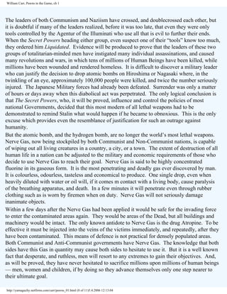 William Carr, Pawns in the Game, ch 1

The leaders of both Communism and Naziism have crossed, and doublecrossed each other, but
it is doubtful if many of the leaders realized, before it was too late, that even they were only
tools controlled by the Agentur of the Illuminati who use all that is evil to further their ends.
When the Secret Powers heading either group, even suspect one of their “tools” know too much,
they ordered him Liquidated. Evidence will be produced to prove that the leaders of these two
groups of totalitarian-minded men have instigated many individual assassinations, and caused
many revolutions and wars, in which tens of millions of Human Beings have been killed, while
millions have been wounded and rendered homeless. It is difficult to discover a military leader
who can justify the decision to drop atomic bombs on Hiroshima or Nagasaki where, in the
twinkling of an eye, approximately 100,000 people were killed, and twice the number seriously
injured. The Japanese Military forces had already been defeated. Surrender was only a matter
of hours or days away when this diabolical act was perpetrated. The only logical conclusion is
that The Secret Powers, who, it will be proved, influence and control the policies of most
national Governments, decided that this most modern of all lethal weapons had to be
demonstrated to remind Stalin what would happen if he became to obnoxious. This is the only
excuse which provides even the resemblance of justification for such an outrage against
humanity.
But the atomic bomb, and the hydrogen bomb, are no longer the world’s most lethal weapons.
Nerve Gas, now being stockpiled by both Communist and Non-Communist nations, is capable
of wiping out all living creatures in a country, a city, or a town. The extent of destruction of all
human life in a nation can be adjusted to the military and economic requirements of those who
decide to use Nerve Gas to reach their goal. Nerve Gas is said to be highly concentrated
fluorine in its gaseous form. It is the most penetrating and deadly gas ever discovered by man.
It is colourless, odourless, tasteless and economical to produce. One single drop, even when
heavily diluted with water or oil will, if it comes m contact with a living body, cause paralysis
of the breathing apparatus, and death. In a few minutes it will penetrate even through rubber
clothing such as is worn by firemen when on duty. Nerve Gas will not seriously damage
inanimate objects.
Within a few days after the Nerve Gas had been applied it would be safe for the invading force
to enter the contaminated areas again. They would be areas of the Dead, but all buildings and
machinery would be intact. The only known antidote to Nerve Gas is the drug Atropine. To be
effective it must be injected into the veins of the victims immediately, and repeatedly, after they
have been contaminated. This means of defence is not practical for densely populated areas.
Both Communist and Anti-Communist governments have Nerve Gas. The knowledge that both
sides have this Gas in quantity may cause both sides to hesitate to use it. But it is a well known
fact that desperate, and ruthless, men will resort to any extremes to gain their objectives. And,
as will be proved, they have never hesitated to sacrifice millions upon millions of human beings
— men, women and children, if by doing so they advance themselves only one step nearer to
their ultimate goal.
http://yamaguchy.netfirms.com/carr/pawns_01.html (8 of 11)5.4.2006 12:13:04

 