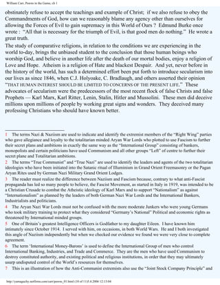 William Carr, Pawns in the Game, ch 1

obstinately refuse to accept the teachings and example of Christ; if we also refuse to obey the
Commandments of God, how can we reasonably blame any agency other than ourselves for
allowing the Forces of Evil to gain supremacy in this World of Ours ? Edmund Burke once
wrote : “All that is necessary for the triumph of Evil, is that good men do nothing.” He wrote a
great truth.
The study of comparative religions, in relation to the conditions we are experiencing in the
world to-day, brings the unbiased student to the conclusion that those human beings who
worship God, and believe in another life after the death of our mortal bodies, enjoy a religion of
Love and Hope. Atheism is a religion of Hate and blackest Despair. And yet, never before in
the history of the world, has such a determined effort been put forth to introduce secularism into
our lives as since 1846, when C.J. Holyoake, C. Bradlaugh, and others asserted their opinion
“THAT HUMAN INTEREST SHOULD BE LIMITED TO CONCERNS OF THE PRESENT LIFE.” These
advocates of secularism were the predecessors of the most recent flock of false Christs and false
Prophets — Karl Marx, Karl Ritter, Lenin, Stalin, Hitler and Mussolini. These men did deceive
millions upon millions of people by working great signs and wonders. They deceived many
professing Christians who should have known better.
______________________
1 The terms Nazi & Naziism are used to indicate and identify the extremist members of the “Right Wing” parties
who gave allegiance and loyalty to the totalitarian minded Aryan War Lords who plotted to use Fascism to further
their secret plans and ambitions in exactly the same way as the “International Group” consisting of bankers,
monopolists and certain politicians have used Communism and all other groups “Left” of centre to further their
secret plane and Totalitarian ambitions.
2 The terms “True Communist” and “True Nazi” are used to identify the leaders and agents of the two totalitarian
ideologies who have been initiated into the Satanic ritual of Illuminism in Grand Orient Freemasonry or the Pagan
Aryan Rites used by German Nazi Military Grand Orient Lodges.
3 The reader must realize the difference between Naziism and Fascism because, contrary to what anti-Fascist
propaganda has led so many people to believe, the Fascist Movement, as started in Italy in 1919, was intended to be
a Christian Crusade to combat the Atheistic ideology of Karl Marx and to support “Nationalism” as against
“Internationalism” as planned by the leaders of both German Nazi War Lords and the International Bankers,
Industrialists and politicians.
4 The Aryan Nazi War Lords must not be confused with the more moderate Junkers who were young Germans
who took military training to protect what they considered “Germany’s National” Political and economic rights as
threatened by International minded groups.
5 One of Britain’s greatest Intelligence Officers is Godfather to my daughter Eileen. I have known him
intimately since October 1914. I served with him, on occasions, in both World Wars. He and I both investigated
this angle of Naziism independently but when we checked our evidence we found we were very close to complete
agreement.
6 The term ‘International Money-Barons’ is used to define the International Group of men who control
International Banking, Industries, and Trade and Commerce. They are the men who have used Communism to
destroy constituted authority, and existing political and religious institutions, in order that they may ultimately
usurp undisputed control of the World’s resources for themselves.
7 This is an illustration of how the Anti-Communist extremists also use the “Joint Stock Company Principle” and
http://yamaguchy.netfirms.com/carr/pawns_01.html (10 of 11)5.4.2006 12:13:04

 