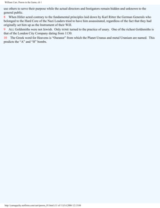 William Carr, Pawns in the Game, ch 1

use others to serve their purpose while the actual directors and Instigators remain hidden and unknown to the
general public.
8 When Hitler acted contrary to the fundamental principles laid down by Karl Ritter the German Generals who
belonged to the Hard Core of the Nazi Leaders tried to have him assassinated, regardless of the fact that they had
originally set him up as the Instrument of their Will.
9 ALL Goldsmiths were not Jewish. Only SOME turned to the practice of usury. One of the richest Goldsmiths is
that of the London City Company dating from 1130.
10 The Greek word for Heavens is “Ouranor” from which the Planet Uranus and metal Uranium are named. This
predicts the “A” and “H” bombs.

http://yamaguchy.netfirms.com/carr/pawns_01.html (11 of 11)5.4.2006 12:13:04

 
