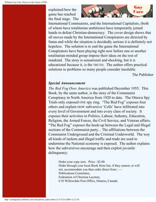 William Guy Carr, Pawns in the Game (1958)

explained how the
game has reached
the final stage. The
lnternational Communists, and the International Capitalists, (both
of whom have totalitarian ambitions) have temporarily joined
hands to defeat Christian-democracy. The cover design shows that
all moves made by the International Conspirators are directed by
Satan and while the situation is decidedly serious it is definitely not
hopeless. The solution is to end the game the International
Conspirators have been playing right now before one or another
totalitarian-minded group impose their ideas on the rest of
mankind. The story is sensational and shocking, but it is
educational because it, is the TRUTH. The author offers practical
solutions to problems so many people consider insoluble.
The Publisher
Special Announcement
The Red Fog Over America was published December 1955. This
Book, by the same author, is the story of the Communist
Conspiracy in North America from 1920 to date. The Ottawa Spy
Trials only exposed ONE spy ring. “The Red Fog” exposes four
others and explain HOW subversive ‘Cells’ have infiltrated into
every level of Government and into every class of society. It
exposes their activities in Politics, Labour, Industry, Education,
Religion, the Armed Forces, the Civil Service, and Veteran affairs.
“The Red Fog” exposes the hook-up between the Legal and Illegal
sections of the Communist party... The affiliations between the
Communist Underground and the Criminal Underworld. The way
all kinds of rackets and illegal traffic and trade are used to
undermine the National economy is exposed. The author explains
how the subversives encourage and then exploit juvenile
delinquency.
Order your copy now. Price : $2.00.
Order through your local Book Store but, if they cannot, or will
not, accommodate you then order direct from : —
Publications Committee,
Federation of Christian Laymen,
C/O Willowdale Post Office, Ontario, Canada.

http://yamaguchy.netfirms.com/carr/pawns_index.html (3 of 3)5.4.2006 12:12:43

 
