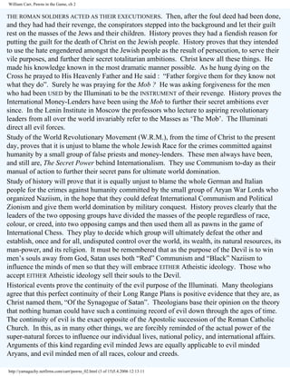William Carr, Pawns in the Game, ch 2

THE ROMAN SOLDIERS ACTED AS THEIR EXECUTIONERS.

Then, after the foul deed had been done,
and they had had their revenge, the conspirators stepped into the background and let their guilt
rest on the masses of the Jews and their children. History proves they had a fiendish reason for
putting the guilt for the death of Christ on the Jewish people. History proves that they intended
to use the hate engendered amongst the Jewish people as the result of persecution, to serve their
vile purposes, and further their secret totalitarian ambitions. Christ knew all these things. He
made his knowledge known in the most dramatic manner possible. As he hung dying on the
Cross he prayed to His Heavenly Father and He said : “Father forgive them for they know not
what they do”. Surely he was praying for the Mob ? He was asking forgiveness for the men
who had been USED by the Illuminati to be the INSTRUMENT of their revenge. History proves the
International Money-Lenders have been using the Mob to further their secret ambitions ever
since. In the Lenin Institute in Moscow the professors who lecture to aspiring revolutionary
leaders from all over the world invariably refer to the Masses as ‘The Mob’. The Illuminati
direct all evil forces.
Study of the World Revolutionary Movement (W.R.M.), from the time of Christ to the present
day, proves that it is unjust to blame the whole Jewish Race for the crimes committed against
humanity by a small group of false priests and money-lenders. These men always have been,
and still are, The Secret Power behind Internationalism. They use Communism to-day as their
manual of action to further their secret pans for ultimate world domination.
Study of history will prove that it is equally unjust to blame the whole German and Italian
people for the crimes against humanity committed by the small group of Aryan War Lords who
organized Naziism, in the hope that they could defeat International Communism and Political
Zionism and give them world domination by military conquest. History proves clearly that the
leaders of the two opposing groups have divided the masses of the people regardless of race,
colour, or creed, into two opposing camps and then used them all as pawns in the game of
International Chess. They play to decide which group will ultimately defeat the other and
establish, once and for all, undisputed control over the world, its wealth, its natural resources, its
man-power, and its religion. It must be remembered that as the purpose of the Devil is to win
men’s souls away from God, Satan uses both “Red” Communism and “Black” Naziism to
influence the minds of men so that they will embrace EITHER Atheistic ideology. Those who
accept EITHER Atheistic ideology sell their souls to the Devil.
Historical events prove the continuity of the evil purpose of the Illuminati. Many theologians
agree that this perfect continuity of their Long Range Plans is positive evidence that they are, as
Christ named them, “Of the Synagogue of Satan”. Theologians base their opinion on the theory
that nothing human could have such a continuing record of evil down through the ages of time.
The continuity of evil is the exact opposite of the Apostolic succession of the Roman Catholic
Church. In this, as in many other things, we are forcibly reminded of the actual power of the
super-natural forces to influence our individual lives, national policy, and international affairs.
Arguments of this kind regarding evil minded Jews are equally applicable to evil minded
Aryans, and evil minded men of all races, colour and creeds.
http://yamaguchy.netfirms.com/carr/pawns_02.html (3 of 15)5.4.2006 12:13:11

 