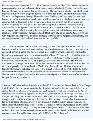 William Carr, Pawns in the Game, ch 2

History proves that Seneca (4 B.C. to 65 A.D.) died because he, like Christ, tried to expose the
corrupt practices and evil influence of the money-lenders who had infiltrated into the Roman
Empire. Seneca was a famous Roman philosopher. He was chosen tutor to Nero who became
Emperor of Rome. For a long time Seneca was Nero’s best friend, and most trusted advisor.
Nero married Popaea who brought him under the evil influence of the money-lenders. Nero
became one of the most infamous rulers the world has ever known. His licentious conduct, and
depraved habits, developed in him a character so base that he lived only to persecute and
destroy everything that was good. His acts of revenge took the form of atrocities usually
committed in public upon the victims of his wrath. Seneca lost his influence over Nero but he
never stopped publicly denouncing the money-lenders for their evil influence and corrupt
practices. Finally the money-lenders demanded that Nero take action against Seneca who was
very popular with the people. So as not to arouse the wrath of the people against himself, and
the money-lenders. Nero ordered Seneca to end his own life.

This is the first recorded case in which the money-lenders made a person commit suicide
because he had become troublesome to them, but it was by no means the last. History records
dozens of similar suicides, and murders which were made to appear as accidents or suicides.
One of the most notorious in recent years was that of James V. Forrestal. In 1945 Forrestal had
been convinced that the American Bankers were closely affiliated with the International
Bankers who controlled the Banks of England, France and other countries. He was also
convinced, according to his diaries, that the International Money-Barons were the Illuminati and
directly responsible for the outbreak of World Wars One and Two. He tried to convince
President Roosevelt, and other Top Level Government officials, of the truth. Either he failed,
and committed suicide in a fit of depression, or he was murdered to shut his mouth for ever.
Murder, made to appear like suicide, has been accepted policy in the top levels of international
intrigue for many centuries.[3]

Justinian I, (Flavius Anicius Justianiamus 483-565 A.D.) wrote his famous book of law “Corpus
Juris Civilis”. He tried to put an end to the illegal methods of traffic and trade indulged in by
certain Jewish merchants. By engaging in illegal trade, and wholesale smuggling, the Jewish
merchants, who were only agents of the Illuminati, obtained unfair advantage over their Gentile
competitors. They put them out of business. The book of law, written by Justinian, was
accepted as the text book of law right down to the 10th Century. Even to-day it is considered
the most important of all documents of jurisprudence. But the money-lenders were able to
offset the good Justinian tried to do.[4] Funk & Wagnall’s Jewish Encyclopedia has this to say
about the Jews in those days — “They enjoyed full religious liberty ... Minor offices were open
to them. The trade in slaves constituted the main source of livelihood for the Roman Jews, and
decrees against this traffic were issued in 335, 336, 339, 384 A.D., etc.”
http://yamaguchy.netfirms.com/carr/pawns_02.html (4 of 15)5.4.2006 12:13:11

 