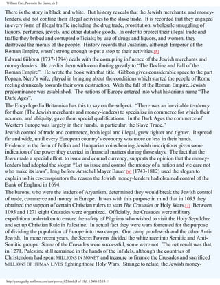William Carr, Pawns in the Game, ch 2

There is the story in black and white. But history reveals that the Jewish merchants, and moneylenders, did not confine their illegal activities to the slave trade. It is recorded that they engaged
in every form of illegal traffic including the drug trade, prostitution, wholesale smuggling of
liquors, perfumes, jewels, and other dutiable goods. In order to protect their illegal trade and
traffic they bribed and corrupted officials; by use of drugs and liquors, and women, they
destroyed the morals of the people. History records that Justinian, although Emperor of the
Roman Empire, wasn’t strong enough to put a stop to their activities.[5]
Edward Gibbon (1737-1794) deals with the corrupting influence of the Jewish merchants and
money-lenders. He credits them with contributing greatly to “The Decline and Fall of the
Roman Empire”. He wrote the book with that title. Gibbon gives considerable space to the part
Popaea, Nero’s wife, played in bringing about the conditions which started the people of Rome
reeling drunkenly towards their own destruction. With the fall of the Roman Empire, Jewish
predominance was established. The nations of Europe entered into what historians name “The
Dark Ages”.
The Encyclopedia Britannica has this to say on the subject. “There was an inevitable tendency
for them (The Jewish merchants and money-lenders) to specialize in commerce for which their
acumen, and ubiquity, gave them special qualifications. In the Dark Ages the commerce of
Western Europe was largely in their hands, in particular, the Slave Trade.”
Jewish control of trade and commerce, both legal and illegal, grew tighter and tighter. It spread
far and wide, until every European country’s economy was more or less in their hands.
Evidence in the form of Polish and Hungarian coins bearing Jewish inscriptions gives some
indication of the power they exerted in financial matters during those days. The fact that the
Jews made a special effort, to issue and control currency, supports the opinion that the moneylenders had adopted the slogan “Let us issue and control the money of a nation and we care not
who make its laws”, long before Amschel Mayer Bauer [6] (1743-1812) used the slogan to
explain to his co-conspirators the reason the Jewish money-lenders had obtained control of the
Bank of England in 1694.
The barons, who were the leaders of Aryanism, determined they would break the Jewish control
of trade, commerce and money in Europe. It was with this purpose in mind that in 1095 they
obtained the support of certain Christian rulers to start The Crusades or Holy Wars.[7] Between
1095 and 1271 eight Crusades were organized. Officially, the Crusades were military
expeditions undertaken to ensure the safety of Pilgrims who wished to visit the Holy Sepulchre
and set up Christian Rule in Palestine. In actual fact they were wars fomented for the purpose
of dividing the population of Europe into two camps. One camp pro-Jewish and the other AntiJewish. In more recent years, the Secret Powers divided the white race into Semitic and AntiSemitic groups. Some of the Crusades were successful, some were not. The net result was that,
in 1271, Palestine still remained in the hands of the Infidels, although the countries of
Christendom had spent MILLIONS IN MONEY and treasure to finance the Crusades and sacrificed
MILLIONS OF HUMAN LIVES fighting those Holy Wars. Strange to relate, the Jewish moneyhttp://yamaguchy.netfirms.com/carr/pawns_02.html (5 of 15)5.4.2006 12:13:11

 