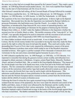 William Carr, Pawns in the Game, ch 2

the same way as they had set at nought those passed by the Lateran Council. They made a grave
mistake. In 1290 King Edward issued another decree. ALL Jews were expelled from England.
This was the start of what historians call The Great Eviction.
After Edward I started the ball rolling, all the Crowned Heads of Europe followed his example.
In 1306 France expelled the Jews. In 1348 Saxony followed suit. In 1360 Hungary; in 1370
Belgium; in 1380 Slovakia; in 1420 Austria; in 1444 The Netherlands; in 1492 Spain.
The expulsion of the Jews from Spain has special signification. It throws light on the Spanish
Inquisition. Most people have the idea the Inquisition was instituted by Roman Catholics to
persecute Protestants who had broken away from the Church. As a matter of fact the
Inquisition, as introduced by Pope Innocent III, was a means of unmasking heretics, and
infidels, who were masquerading as Christians for the purpose of destroying the Christian
Religion from within.[10] It didn’t make the slightest difference to the Inquisitors whether the
accused was Jew or Gentile, black or white. The terrible ceremony of the “Auto-da-Fé” or “Act
of Faith”, was specially designed to be used in connection with the execution of all convicted
heretics, and infidels, when Torquemada (1420-1498) was Grand Inquisitor.[11]
It is these hidden incidents which reveal so much truth. It was in Spain, during the 14th
Century, that the Jewish money-lenders first succeeded in having the loans they made the State
secure by the right to collect the taxes levied upon the people. They used such cruelty, when
demanding their Pound of Flesh, that it only required the inflammatory oratory of the priest
Fernando Martenez to produce mass action which ended in one of the bloodiest massacres
recorded in history. Here again is a perfect example of how thousands of innocent Jews were
victimized, for the sins and crimes committed against humanity by just a few.[12]
In 1495 Lithuania expelled the Jews. In 1498 Portugal; in 1540 Italy; in 1551 Bavaria. It is
important to remember that during the general evictions certain wealthy and influential Jews
managed to obtain sanctuary in Bordeaux, Avignon, certain Papal States, Marseille, Northern
Alsace, and part of northern Italy. But, as stated in the Encyclopedia Britannica, “The masses of
the Jewish people were thus to be found once more, in the East and in the Polish and Turkish
Empires. The few communities suffered to remain in Western Europe were meantime subjected
at last to all the restrictions which earlier Ages had usually allowed to remain as an ideal; so
that, in a sense, the Jewish Dark Ages may be said to begin with the Renaissance. This
admission would indicate there is some justification for the claim made by certain historians
that not until the Western European nations wrested economic control from the Jewish moneylenders did the rebirth of western civilization occur.
Following the Great Eviction the Jews again resumed living in Ghettos or Kahals. Thus,
isolated from the masses of the population, the Jews were under the direction and control of the
Rabbis and Elders, many of whom were influenced by the Illuminati and the wealthy Jewish
money-lenders who remained in their various sanctuaries. In the Ghettos, agents of the
Illuminati inspired a spirit of hatred and revenge in the hearts of the Jewish people against those
who had evicted them. The Rabbis reminded them that, as the chosen people of God, the day
http://yamaguchy.netfirms.com/carr/pawns_02.html (7 of 15)5.4.2006 12:13:11

 