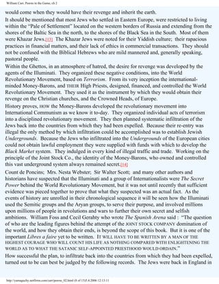 William Carr, Pawns in the Game, ch 2

would come when they would have their revenge and inherit the earth.
It should be mentioned that most Jews who settled in Eastern Europe, were restricted to living
within the “Pale of Settlement” located on the western borders of Russia and extending from the
shores of the Baltic Sea in the north, to the shores of the Black Sea in the South. Most of them
were Khazar Jews.[13] The Khazar Jews were noted for their Yiddish culture; their rapacious
practices in financial matters, and their lack of ethics in commercial transactions. They should
not be confused with the Biblical Hebrews who are mild mannered and, generally speaking,
pastoral people.
Within the Ghettos, in an atmosphere of hatred, the desire for revenge was developed by the
agents of the Illuminati. They organized these negative conditions, into the World
Revolutionary Movement, based on Terrorism. From its very inception the internationalminded Money-Barons, and THEIR High Priests, designed, financed, and controlled the World
Revolutionary Movement. They used it as the instrument by which they would obtain their
revenge on the Christian churches, and the Crowned Heads, of Europe.
History proves, HOW the Money-Barons developed the revolutionary movement into
International Communism as we know it to-day. They organized individual acts of terrorism
into a disciplined revolutionary movement. They then planned systematic infiltration of the
Jews back into the countries from which they had been expelled. Because their re-entry was
illegal the only method by which infiltration could be accomplished was to establish Jewish
Undergrounds. Because the Jews who infiltrated into the Undergrounds of the European cities
could not obtain lawful employment they were supplied with funds with which to develop the
Black Market system. They indulged in every kind of illegal traffic and trade. Working on the
principle of the Joint Stock Co., the identity of the Money-Barons, who owned and controlled
this vast underground system always remained secret.[14]
Count de Poncins; Mrs. Nesta Webster; Sir Walter Scott; and many other authors and
historians have suspected that the Illuminati and a group of Internationalists were The Secret
Power behind the World Revolutionary Movement, but it was not until recently that sufficient
evidence was pieced together to prove that what they suspected was an actual fact. As the
events of history are unrolled in their chronological sequence it will be seen how the Illuminati
used the Semitic groups and the Aryan groups, to serve their purpose, and involved millions
upon millions of people in revolutions and wars to further their own secret and selfish
ambitions. William Foss and Cecil Gerahty who wrote The Spanish Arena said : “The question
of who are the leading figures behind the attempt of the JOINT STOCK COMPANY domination of
the world, and how they obtain their ends, is beyond the scope of this book. But it is one of the
important Libres a faire yet to be written. IT WILL HAVE TO BE WRITTEN BY A MAN OF THE
HIGHEST COURAGE WHO WILL COUNT HIS LIFE AS NOTHING COMPARED WITH ENLIGHTENING THE
WORLD AS TO WHAT THE SATANIC SELF-APPOINTED PRIESTHOOD WOULD ORDAIN.”

How successful the plan, to infiltrate back into the countries from which they had been expelled,
turned out to be can best be judged by the following records. The Jews were back in England in

http://yamaguchy.netfirms.com/carr/pawns_02.html (8 of 15)5.4.2006 12:13:11

 