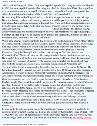 William Carr, Pawns in the Game, ch 2

1600; back in Hungary in 1500. They were expelled again in 1582; they were back in Slovakia
in 1562 but were expelled again in 1744; they were back in Lithuania in 1700. But, regardless
of how many times they were expelled, there always remained the Jewish underground from
which the revolutionary activities of the Secret Powers were conducted.
Because King Edward I of England had been the first to expel the Jews, the Jewish MoneyBarons in France, Holland, and Germany decided it would be poetic justice if they tried out
their planned revolutionary technique in England first. They used their underground agents, or
Cells, to cause trouble between the king and his government; employers and labour; ruling
class and workers;
Church and State. The plotters injected
controversial issues into politics and religion, to divide the people into two opposing camps.[15]
First they divided the people in England into Catholics and Protestants, then they divided the
Protestants into Conformists and Non-Conformists.
When King Charles I was brought into disagreement with his Parliament a Jewish Money-Baron
in Holland, named Manasseh Ben Israel, had his agents contact Oliver Cromwell. They offered
him large sums of money if he would carry out their plan to overthrow the British Throne.
Manasseh Ben Israel, and other German and French moneylenders financed Cromwell.
Fernandez Carvajal of Portugal, often referred to in history as The Great Jew, became
Cromwell’s Chief Military Contractor. He re-organized the Round Heads into a model army.
He provided them with the best arms and equipment money could buy. Once the conspiracy
was under way, hundreds of trained revolutionaries were smuggled into England and were
absorbed into the Jewish Underground. The same thing goes on in America to-day.
The head of the Jewish underground in England at that time was a Jew named De Souze. The
Great Jew, Fernandez Carvajal, had used his influence to have De Souze appointed Portuguese
Ambassador. It was in his house, protected by diplomatic immunity, that the leaders of the
Jewish revolutionary underground remained hidden and worked out their plots and intrigue.[16]
Once the revolution had been decided upon, the Jewish plotters introduced Calvinism into
England to split Church and State, and divide the people. Contrary to general belief, Calvinism
is of Jewish origin. It was deliberately conceived to split the adherents of the Christian
religions, and divide the people. Calvin’s real name was Cohen ! When he went from Geneva
to France to start preaching his doctrine he became known as Cauin. Then in England it became
Calvin. History proves that there is hardly a revolutionary plot that wasn’t hatched in
Switzerland; there is hardly a Jewish revolutionary leader who hasn’t changed his name.
At the B’nai B’rith celebrations held in Paris, France, in 1936 Cohen, Cauvin, or Calvin,
whatever his name may have been, was enthusiastically acclaimed to have been of Jewish
descent.[17]
In addition to the religious controversy, the revolutionary leaders organized armed mobs to
aggravate every situation injected into politics and labour by their masters. Isaac Disraeli, 17661848, a Jew, and father of Benjamin Disraeli who afterwards became Lord Beaconsfield, deals
with this angle of the British Revolution in detail in his two-volume story The Life of Charles
http://yamaguchy.netfirms.com/carr/pawns_02.html (9 of 15)5.4.2006 12:13:11

 