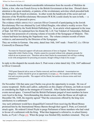 William Carr, Pawns in the Game, ch 2

II. He remarks that he obtained considerable information from the records of Melchior de
Salem, a Jew, who was French Envoy to the British Government at that time. Disraeli draws
attention to the great similarity, or pattern, of the revolutionary activities which preceded both
the British and the French revolutions. In other words the handiwork of the secret and real
directors of the World Revolutionary Movement (W.R.M.) could clearly be seen in both, — a
fact which we will proceed to prove.
The evidence which ABSOLUTELY convicts Oliver Cromwell of participating in the Jewish
Revolutionary Plot was obtained by Lord Alfred Douglas, who edited a weekly review Plain
English published by the North British Publishing Co. In an article which appeared in the issue
of Sept. 3rd 1921 he explained how his friend, Mr. L.D. Van Valckert of Amsterdam, Holland,
had come into possession of a missing volume of records of the Synagogue of Muljeim. This
volume had been lost during the Napoleonic wars. The volume contains records of letters
written to, and answered by the Directors of the Synagogue.
They are written in German. One entry, dated June 16th, 1647 reads : From O.C. (i.e. Olivier
Cromwell) to Ebenezer Pratt.
“In return for financial support will advocate admission of Jews to England. This however
impossible while Charles living. Charles cannot be executed without trial, adequate grounds for
which do not at present exist. Therefore advise that Charles be assassinated, but will have nothing
to do with arrangements for procuring an assassin, though willing to help in his escape.”

In reply to this dispatch the records show E. Pratt wrote a letter dated July 12th, 1647 addressed
to Oliver Cromwell.
“Will grant financial aid as soon as Charles removed, and Jews admitted. Assassination too
dangerous. Charles should be given an opportunity to escape.[18] His recapture will then make
trial and execution possible. The support will be liberal, but useless to discuss terms until trial
commences.”

On November 12th that same year Charles was given the opportunity to escape. He was of
course recaptured. Hollis and Ludlow, authorities on this chapter of history, are both on record
as considering the flight as the stratagem of Cromwell. After Charles had been recaptured
events moved apace. Cromwell had the British Parliament purged of most members he knew
were loyal to the king. Notwithstanding this drastic action, when the House sat all night on
December 5th, 1648, the majority agreed “That the concessions offered by the king were
satisfactory to a settlement.”
Any such settlement would have disqualified Cromwell from receiving the Blood-Money
promised him by the International Money-Barons through their agent E. Pratt, so Cromwell
struck again. He ordered Colonel Pryde to purge Parliament of those members who had voted
in favour of a settlement with the King. What then happened is referred to, in school history
books, as Pryde’s Purge.[19] When the purge was finished fifty members remained. They are
http://yamaguchy.netfirms.com/carr/pawns_02.html (10 of 15)5.4.2006 12:13:11

 