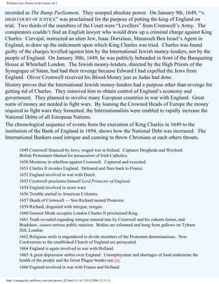 William Carr, Pawns in the Game, ch 2

recorded as The Rump Parliament. They usurped absolute power. On January 9th, 1649, “A
HIGH COURT OF JUSTICE” was proclaimed for the purpose of putting the king of England on
trial. Two thirds of the members of the Court were “Levellers” from Cromwell’s Army. The
conspirators couldn’t find an English lawyer who would draw up a criminal charge against King
Charles. Carvajal, instructed an alien Jew, Isaac Dorislaus, Manasseh Ben Israel’s Agent in
England, to draw up the indictment upon which King Charles was tried. Charles was found
guilty of the charges levelled against him by the International Jewish money-lenders, not by the
people of England. On January 30th, 1649, he was publicly beheaded in front of the Banqueting
House at Whitehall London. The Jewish money-lenders, directed by the High Priests of the
Synagogue of Satan, had had their revenge because Edward I had expelled the Jews from
England. Oliver Cromwell received his Blood-Money just as Judas had done.
History proves that the International Jewish money-lenders had a purpose other than revenge for
getting rid of Charles. They removed him to obtain control of England’s economy and
government. They planned to involve many European countries in war with England. Great
sums of money are needed to fight wars. By loaning the Crowned Heads of Europe the money
required to fight wars they fomented, the Internationalists were enabled to rapidly increase the
National Debts of all European Nations.
The chronological sequence of events from the execution of King Charles in 1649 to the
institution of the Bank of England in 1694, shows how the National Debt was increased. The
International Bankers used intrigue and cunning to throw Christians at each others throats.
1649 Cromwell financed by Jews, waged war in Ireland. Captures Drogheda and Wexford.
British Protestants blamed for persecution of Irish Catholics.
1650 Montrose in rebellion against Cromwell. Captured and executed.
1651 Charles II invades England. Defeated and flees back to France.
1652 England involved in war with Dutch.
1653 Cromwell proclaims himself Lord Protector of England.
1654 England involved in more wars.
1656 Trouble started in American Colonies.
1657 Death of Cromwell — Son Richard named Protector.
1659 Richard, disgusted with intrigue, resigns.
1660 General Monk occupies London Charles II proclaimed King.
1661 Truth revealed regarding intrigue entered into by Cromwell and his cohorts Ireton, and
Bradshaw, causes serious public reaction. Bodies are exhumed and hung from gallows on Tyburn
Hill, London.
1662 Religious strife is engendered to divide members of the Protestant denominations. NonConformists to the established Church of England are persecuted.
1664 England is again involved in war with Holland.
1665 A great depression settles over England. Unemployment and shortages of food undermine the
health of the people and the Great Plague breaks out.[20]
1666 England involved in war with France and Holland.
http://yamaguchy.netfirms.com/carr/pawns_02.html (11 of 15)5.4.2006 12:13:11

 