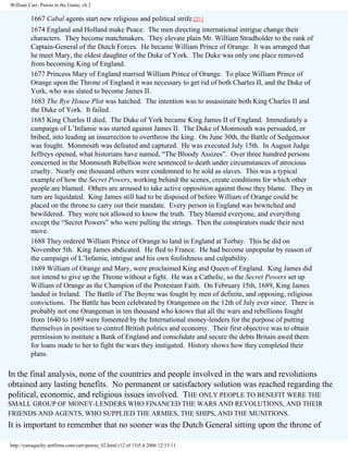 William Carr, Pawns in the Game, ch 2

1667 Cabal agents start new religious and political strife.[21]
1674 England and Holland make Peace. The men directing international intrigue change their
characters. They become matchmakers. They elevate plain Mr. William Stradholder to the rank of
Captain-General of the Dutch Forces. He became William Prince of Orange. It was arranged that
he meet Mary, the eldest daughter of the Duke of York. The Duke was only one place removed
from becoming King of England.
1677 Princess Mary of England married William Prince of Orange. To place William Prince of
Orange upon the Throne of England it was necessary to get rid of both Charles II, and the Duke of
York, who was slated to become James II.
1683 The Rye House Plot was hatched. The intention was to assassinate both King Charles II and
the Duke of York. It failed.
1685 King Charles II died. The Duke of York became King James II of England. Immediately a
campaign of L’Infamie was started against James II. The Duke of Monmouth was persuaded, or
bribed, into leading an insurrection to overthrow the king. On June 30th, the Battle of Sedgemoor
was fought. Monmouth was defeated and captured. He was executed July 15th. In August Judge
Jeffreys opened, what historians have named, “The Bloody Assizes”. Over three hundred persons
concerned in the Monmouth Rebellion were sentenced to death under circumstances of atrocious
cruelty. Nearly one thousand others were condemned to be sold as slaves. This was a typical
example of how the Secret Powers, working behind the scenes, create conditions for which other
people are blamed. Others are aroused to take active opposition against those they blame. They in
turn are liquidated. King James still had to be disposed of before William of Orange could be
placed on the throne to carry out their mandate. Every person in England was bewitched and
bewildered. They were not allowed to know the truth. They blamed everyone, and everything
except the “Secret Powers” who were pulling the strings. Then the conspirators made their next
move.
1688 They ordered William Prince of Orange to land in England at Torbay. This he did on
November 5th. King James abdicated. He fled to France. He had become unpopular by reason of
the campaign of L’Infamie, intrigue and his own foolishness and culpability.
1689 William of Orange and Mary, were proclaimed King and Queen of England. King James did
not intend to give up the Throne without a fight. He was a Catholic, so the Secret Powers set up
William of Orange as the Champion of the Protestant Faith. On February 15th, 1689, King James
landed in Ireland. The Battle of The Boyne was fought by men of definite, and opposing, religious
convictions. The Battle has been celebrated by Orangemen on the 12th of July ever since. There is
probably not one Orangeman in ten thousand who knows that all the wars and rebellions fought
from 1640 to 1689 were fomented by the International money-lenders for the purpose of putting
themselves in position to control British politics and economy. Their first objective was to obtain
permission to institute a Bank of England and consolidate and secure the debts Britain awed them
for loans made to her to fight the wars they instigated. History shows how they completed their
plans.

In the final analysis, none of the countries and people involved in the wars and revolutions
obtained any lasting benefits. No permanent or satisfactory solution was reached regarding the
political, economic, and religious issues involved. THE ONLY PEOPLE TO BENEFIT WERE THE
SMALL GROUP OF MONEY-LENDERS WHO FINANCED THE WARS AND REVOLUTIONS, AND THEIR
FRIENDS AND AGENTS, WHO SUPPLIED THE ARMIES, THE SHIPS, AND THE MUNITIONS.

It is important to remember that no sooner was the Dutch General sitting upon the throne of
http://yamaguchy.netfirms.com/carr/pawns_02.html (12 of 15)5.4.2006 12:13:11

 