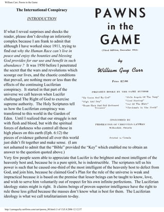 William Carr, Pawns in the Game

The International Conspiracy
INTRODUCTION
If what I reveal surprises and shocks the
reader, please don’t develop an inferiority
complex because I am frank to admit that
although I have worked since 1911, trying to
find out why the Human Race can’t live in
peace and enjoy the bounties and blessing
God provides for our use and benefit in such
abundance ? It was 1950 before I penetrated
the secret that the wars and revolutions which
scourge our lives, and the chaotic conditions
that prevail, are nothing more or less than the
effects of the continuing Luciferian
conspiracy. It started in that part of the
universe we call heaven when Lucifer
challenged The Right of God to exercise
supreme authority. The Holy Scriptures tell
us how the Luciferian conspiracy was
transferred to this world in the Garden of
Eden. Until I realized that our struggle is not
with flesh and blood, but with the spiritual
forces of darkness who control all those in
high places on this earth (Eph. 6:12) the
pieces of evidence gathered all over this world
just didn’t fit together and make sense. (I am
not ashamed to admit that the “Bible” provided the “Key” which enabled me to obtain an
answer to the question quoted above.)
Very few people seem able to appreciate that Lucifer is the brightest and most intelligent of the
heavenly host and, because he is a pure spirit, he is indestructible. The scriptures tell us his
power is such that he caused one-third of the most intelligent of the heavenly host to defect from
God, and join him, because he claimed God’s Plan for the rule of the universe is weak and
impractical because it is based on the premise that lesser beings can be taught to know, love,
and wish to serve him voluntarily out of respect for his own infinite perfections. The Luciferian
ideology states might is right. It claims beings of proven superior intelligence have the right to
rule those less gifted because the masses don’t know what is best for them. The Luciferian
ideology is what we call totalitarianism to-day.

http://yamaguchy.netfirms.com/carr/pawns_00.html (1 of 13)5.4.2006 12:12:57

 