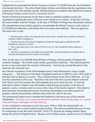 William Carr, Pawns in the Game, ch 2

England than he persuaded the British Treasury to borrow £1,250,000 from the Jewish bankers
who had put him there. The school book history informs our children that the negotiations were
conducted by Sir John Houblen and Mr. William Patterson on behalf of the British Government
with money-lenders WHOSE IDENTITY REMAINED SECRET.
Search of historical documents reveals that in order to maintain complete secrecy the
negotiations regarding the terms of the loan were carried on in a church. In the days of Christ
the money-lenders used the Temple. In the days of William of Orange they desecrated a church.
The international money-lenders agreed to accommodate the British Treasury to the extent of
£1,250,000 providing they could dictate their own terms and conditions. This was agreed to.
The terms were in part :
1. That the names of those who made the loan remain secret; and that they be granted a Charter to
establish a Bank of England.[22]
2. That the directors of the Bank of England be granted the legal right to establish the Gold
Standard for currency by which —
3. They could make loans to the value of £10 for every £1 value of gold they had on deposit in
their vaults.
4. That they be permitted to consolidate the national debt; and secure payment of amounts due as
principal and interest by direct taxation of the people.

Thus, for the sum of £1,250,000, King William of Orange sold the people of England into
economic bondage. The Jewish money-lenders gained their ambitions. They had usurped the
power to issue and control the currency of the nation. And, having secured that power, they
cared not who made the laws.
Just what the acceptance of the Gold Standard meant is best illustrated by citing a simple
transaction. — The directors of the Bank of England could loan £1,000 for every £100 worth of
gold they had on deposit as security. They collected interest on the full £1,000 loan. At 5 per
cent this amounted to £50 a year. Therefore at the end of the first year the bankers collected
back 50 per cent of the amount they had originally put up to secure the loan. If a private
individual wished to obtain a loan, the bankers made him put up security, in the form of
property, stocks, or bonds, much in excess of the value of the loan he required. If he failed to
meet payments of principal and interest, foreclosure proceedings were taken against his
property, and the moneylenders obtained many times the value of the loan.
The international bankers never intended that England be allowed to pay off the national
indebtedness. The plan was to create international conditions which would plunge ALL nations
concerned deeper and deeper into their debt.[23]
As far as England is concerned, in only four years, 1694 to 1698, the national debt was
increased from one to sixteen million pounds sterling. This debt accumulated because of wars.
It is interesting to note that John Churchill, 1650-1722, became the leading military figure
during this period of English history. Because of his military genius, and his services to Britain,
http://yamaguchy.netfirms.com/carr/pawns_02.html (13 of 15)5.4.2006 12:13:11

 