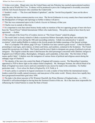 William Carr, Pawns in the Game, ch 2

14 It does even today. Illegal entry into the United States and into Palestine has reached unprecedented numbers
since the end of World War Two. Evidence will be produced to prove the Underground is invariably associated
with the Anti-Social characters who constitute the Underworld.
15 Sombirt’s work — “The Jews and Modern Capitalism”, and the “Jewish Encyclopedia”, bear out the above
statement.
16 This policy has been common practice ever since. The Soviet Embassies in every country have been turned into
the Headquarters of intrigue and espionage as further evidence will prove.
17 This fact was commented upon in the Catholic Gazette in February of that year.
18 Charles was in custody at this time.
19 It is important to note that school history books make no mention of the two opposing groups of men who have
been the “Secret Power” behind International Affairs who made history. This policy seems to have been by tacit
agreement. —Author.
20 The outbreak of the Great Fire of London, known as “The Great Cleaner” ended the plague.
21 The word Cabal is closely related to Cabala a mysterious Hebrew theosophy dating back into antiquity but
which became very active during the 10th and succeeding centuries. Cabala was announced as “a special
revelation” which enabled Rabbis to explain to the Jewish people the hidden meanings of the Sacred writings.
Pear’s Cyclopedia 57th edition, page 529 says “Cabalism was later carried to great excess”. Cabal list leaders
pretending to read signs, and evidence, in letters and forms, and numbers, contained in the Scriptures. The French
named this mysterious rite Cabale. The French used the term Cabale to designate any group of political or private
intriguers. The English coined the name Cabal because the chief personages concerned with Cabalistic intrigue in
England were Clifford Ashley, Buckingham, Arlington, and Lauderdale, in that order. The first letter of their
names spells Cabal ! Cabalists were the instigators of various forms of political and religious unrest during the
unhappy reign of Charles II.
22 The identity of the men who control the Bank of England still remains a secret. The Macmillan Committee
appointed in 1929 to throw light on the subject failed completely. Mr. Montague Norman, the official Head of he
Bank of England was most evasive and non-committal in any answer he made to the committee. For further
particulars read — Facts about the Bank of England by A.N. Field, p. 4.
23 If such a policy is carried to its logical conclusion it is only a matter of time before the international moneylenders control the wealth, natural resources, and man-power of the entire world. History shows how rapidly they
have progressed toward their goal since 1694.
24 The duke is the direct ancestor of Sir Winston Churchill, the Prime Minister of England today... i.e. 1954 —
Churchill is self-acknowledged as having been the foremost Zionist of this era. He is the man most responsible for
influencing the United Nations to create the State of Israel.

http://yamaguchy.netfirms.com/carr/pawns_02.html (15 of 15)5.4.2006 12:13:11

 