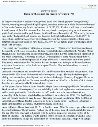 William Carr, Pawns in the Game, ch 3

Guy Carr
Pawns in the Game

CHAPTER THREE
The men who caused the French Revolution 1789
In the previous chapter evidence was given to prove how a small group of foreign moneylenders, operating through their English agents, remained anonymous while they secured control
of that nation’s economy for the modest sum of £1,250,000. Evidence will now be produced to
identify some of these International Jewish money-lenders and prove they, or their successors,
plotted and planned, and helped finance, the Great French Revolution of 1789, exactly the same
way as they had plotted and planned and financed the English Revolution of 1640-1649. In
succeeding chapters evidence will be produced to prove that the descendants of these same
International Jewish Financiers have been The Secret Power behind every war and revolution
from 1789 onwards.
The Jewish Encyclopedia says Edom is in modern Jewry. This is a very important admission,
because the word Edom means Red. History reveals that a Jewish Goldsmith, Amschel Moses
Bauer, tired of his wandering in Eastern Europe, decided in 1750 to settle down in Frankfort-onthe-Main in Germany. He opened a shop, or Counting House, in the Jundenstrasse district.
Over the door of his shop he placed as his sign of business A RED SHIELD. It is of the greatest
importance to remember that the Jews in Eastern Europe, who belonged to the revolutionary
movement based on terrorism, had also adopted The Red Flag as their emblem because it
represented Blood.
Amschel Moses Bauer had a son born in 1743 and he named him Amschel Mayer Bauer. The
father died in 1754 when his son was only eleven years of age. The boy had shown great
ability, and extraordinary intelligence, and his father had taught him everything possible about
the rudimentary principles of the money-lending business. It had been the father’s intention to
have his son trained as a Rabbi but death intervened.
A few years after his father’s death Amschel Mayer Bauer was employed by the Oppenheimer
Bank as a clerk. He soon proved his natural ability for the banking business and was rewarded
with a junior partnership. Later he returned to Frankfort where he secured control and
ownership of the business which had been established by his father in 1750. The Red Shield
was still proudly displayed over the door. Knowing the secret significance of the Red Shield
Amschel Mayer Bauer decided to adopt it as the new family name. Red Shield in German is
Roth Schild and thus The House of Rothschild came into being.
Amschel Mayer Bauer lived until 1812. He had five sons. All of them were specially-trained to
become Captains of High Finance. Nathan, one of the sons, showed exceptional ability and, at
the age of twenty-one, went to England with the definite purpose of securing control of the
Bank of England. The purpose was to use this control to work in conjunction with his father
and other brothers to set up, and consolidate, an International Banking Monopoly in Europe.
http://yamaguchy.netfirms.com/carr/pawns_03.html (1 of 15)5.4.2006 12:13:25

 