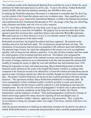 William Carr, Pawns in the Game, ch 3

The combined wealth of the International Banking Pool could then be used to further the secret
ambitions his father had made known to all his sons. To prove his ability, Nathan Rothschild
turned £20,000, with which he had been entrusted, into £60,000 in three years.
In studying the World Revolutionary Movement it is important to remember that The Red Flag
was the symbol of the French Revolution and every revolution since. More significant still is
the fact that when Lenin, financed by International Bankers, overthrew the Russian Government
and established the first Totalitarian Dictatorship in 1917, the design of the flag was a Red Flag,
with a Hammer and Sickle, and THE STAR OF JUDEA imposed.
In 1773, when Mayer Rothschild was only thirty years of age, he invited twelve other wealthy
and influential men to meet him in Frankfort. His purpose was to convince them that if they
agreed to pool their resources they could then finance and control the World Revolutionary
Movement and use it as their Manual of Action to win ultimate control of the wealth, natural
resources, and man-power of the entire world.
Rothschild revealed how the English Revolution had been organized. He pointed out the
mistakes and errors that had been made. The revolutionary period had been too long. The
elimination of reactionaries had not been accomplished with sufficient speed and ruthlessness.
The planned reign of terror, by which the subjugation of the masses was to be accomplished
speedily, had not been put into effective operation. Even after all these mistakes had been made
the initial purpose of the revolution had been achieved. The bankers who instigated the
revolution had established control of the national economy and consolidated the national debt.
By means of intrigue carried out on an international scale they had increased the national debt
steadily by loaning the money to fight the wars and rebellions they had fomented since 1694.
Basing his arguments on logic and sound reasoning, Mayer Rothschild pointed out that the
financial results obtained as the result of the English Revolution would be as nothing when
compared to the financial rewards to be obtained by a French Revolution provided those present
agreed to unity of purpose and put into effect his carefully thought out and revised revolutionary
plan. The project would be backed by all the power that could be purchased with their pooled
resources. This agreement reached, Mayer Rothschild unfolded his revolutionary plan. By
clever manipulation of their combined wealth it would be possible to create such adverse
economic conditions that the masses would be reduced to a state bordering on starvation by
unemployment. By use of cleverly conceived propaganda it would be easy to place the blame
for the adverse economic conditions on the King, His Court, the Nobles, the Church,
Industrialists, and the employers of labour. Their paid propagandists would arouse feelings of
hatred and revenge against the ruling classes by exposing all real and alleged cases of
extravagance, licentious conduct, injustice, oppression, and persecution. They, would also
invent infamies to bring into disrepute others who might, if left alone, interfere with their overall plans.[1]
After the general introduction to build up an enthusiastic reception for the plot he was about to
unfold, Rothschild turned to a manuscript and proceeded to read a carefully prepared plan of
http://yamaguchy.netfirms.com/carr/pawns_03.html (2 of 15)5.4.2006 12:13:25

 