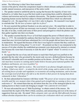 William Carr, Pawns in the Game, ch 3

action. The following is what I have been assured
is a condensed
version of the plot by which the conspirators hoped to obtain ultimate undisputed control of the
wealth, natural resources, and man-power of the entire world.
1. The speaker started to unfold the plot by saying that because the majority of men were
inclined to evil rather than to good the best results in governing them could be obtained by using
violence and terrorism and not by academic discussions. The speaker reasoned that in the
beginning human society had been subject to brutal and blind force which was afterwards
changed to LAW. He argued that LAW was FORCE only in disguise. He reasoned it was logical
to conclude that “By the laws of nature right lies in force”.
2. He next asserted that political freedom is an idea and not a fact. He stated that in order to
usurp political power all that was necessary was to preach ‘Liberalism’ so that the electorate, for
the sake of an idea, would yield some of their power and prerogatives which the plotters could
then gather together into their own hands.
3. The speaker asserted that the Power of Gold had usurped the power of liberal rulers even
then, i.e. 1773. He reminded his audience that there had been a time when FAITH had ruled but
stated that once FREEDOM had been substituted for FAITH the people did not know how to use it
in moderation. He argued that because of this fact it was logical to assume that they could use
the idea of FREEDOM to bring about “CLASS WARS”. He pointed out that it was immaterial to the
success of HIS plan whether the established governments were destroyed by internal or external
foes because the victor had of necessity to seek the aid of ‘Capital’ which “Is entirely in our
hands.” [2]
4. He argued that the use of any and all means to reach their final goal was justified on the
grounds that the ruler who governed by the moral code was not a skilled politician because he
left himself vulnerable and in an unstable position on his throne. He said “Those who wish to
rule must have recourse to cunning and to make-believe because great national qualities like
frankness and honesty, are vices in politics”[3]
5. He asserted “Our right lies in force. The word RIGHT is an abstract thought and proves
nothing. I find a new RIGHT ... to attack by the RIGHT of the strong, and to scatter to the winds
all existing forces of order and regulation, to reconstruct all existing institutions, and to become
the sovereign Lord of all those who left to us the RIGHTS to their powers by laying them down
voluntarily in their ‘Liberalism’.”
6. He then admonished his listeners with these words “The power of our resources must remain
invisible until the very moment when it has gained such strength that no cunning or force can
undermine it.” He warned them that any deviation from the Line of the strategical plan he was
making known to them would risk bringing to naught “THE LABOURS OF CENTURIES”.
7. He next advocated the use of ‘Mob Psychology’ to obtain control of the masses. He
reasoned that the might of the Mob is blind, senseless, and unreasoning and ever at the mercy of
suggestion from any side. He stated “Only a despotic ruler can rule the Mob efficiently because
without absolute despotism there can be no existence for civilization which was carried out NOT
http://yamaguchy.netfirms.com/carr/pawns_03.html (3 of 15)5.4.2006 12:13:25

 