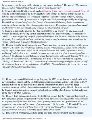 William Carr, Pawns in the Game, ch 3

by the masses, but by their guide, whosoever that person might be.” He warned “The moment
the Mob seizes FREEDOM in its hands it quickly turns to anarchy.”
8. He next advocated that the use of alcoholic liquors, drugs, moral corruption, and all forms of
vice, be used systematically by their “Agenturs”[4] to corrupt the morals of the youth of the
nations. He recommended that the special ‘agenturs’ should be trained as tutors, lackeys,
governesses, clerks and by our women in the places of dissipation frequented by the Goyim.[5]
He added “In the number of these last I count also the so-called society ladies who become
voluntary followers of the others in corruption and luxury. We must not stop at bribery, deceit,
and treachery when they should serve towards the attainment of our end.”
9. Turning to politics he claimed they had the RIGHT to seize property by any means, and
without hesitation, if by doing so they secured submission, and sovereignty. He pronounced
“Our STATE marching along the path of peaceful conquest has the RIGHT to replace the horrors
of wars by less noticeable and more satisfactory sentences of death necessary to maintain the
‘terror’ which tends to produce blind submission.”
10. Dealing with the use of slogans he said “In ancient times we were the first to put the words
‘Liberty’, ‘Equality’ and ‘Fraternity’ into the mouths of the masses ... words repeated to this
day by stupid pollparrots; words which the would-be wise men of the Goyim could make
nothing of in their abstractness, and did not note the contradiction of their meaning and interrelation.” He claimed the words brought under their directions and control ‘legions’ “Who bore
our banners with enthusiasm.” He reasoned that there is no place in nature for ‘Equality’,
‘Liberty’ or ‘Fraternity’. He said “On the ruins of the natural and genealogical aristocracy of
the Goyim we have set up the aristocracy of MONEY. The qualification for this aristocracy is
WEALTH which is dependent upon us. ”

11. He next expounded his theories regarding war. In 1773 he set down a principle which the
governments of Britain and the United States publicly announced as their joint policy in 1939.
He said it should be the policy of those present to foment wars but to direct the peace
conferences so that neither of the combatants obtained territorial gains. He said the wars should
be directed so that the nations engaged on both sides would be placed further in their debt, and
in the power of ‘Our’ Agenturs.
12. He next dealt with administration. He told those present that they must use their wealth to
have candidates chosen for public office who would be “servile and obedient to our commands,
so they may readily be used as Pawns in our game by the learned and genious men we will
appoint to operate behind the scenes of government as official advisers.” He added “The men
we appoint as ‘Advisers’ will have been bred, reared, and trained from childhood in
accordance with our ideas to rule the affairs of the whole world.”
13. He dealt with propaganda, and explained how their combined wealth could control all
http://yamaguchy.netfirms.com/carr/pawns_03.html (4 of 15)5.4.2006 12:13:25

 