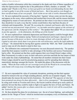 William Carr, Pawns in the Game, ch 3

outlets of public information while they remained in the shade and clear of blame regardless of
what the repercussions might be due to the publication of libels, slanders, or untruths. The
speaker said “Thanks to the Press we have got gold in our hands notwithstanding the fact that
we had to gather it out of the oceans of blood and tears... But it has paid us even though we
have sacrificed many of our own people. Each victim on our side is worth a thousand Goyim.”
14. He next explained the necessity of having their ‘Agentur’ always come out into the open,
and appear on the scene, when conditions had reached their lowest ebb, and the masses had been
subjugated by means of want and terror. He pointed out that when it was time to restore order
they should do it in such a way that the victims would believe they had been the prey of
criminals and irresponsibles. He said “By executing the criminals and lunatics after they have
carried out our preconceived ‘reign of terror’, we can make ourselves appear as the saviours of
the oppressed, and the champions of the workers.” The speaker then added “We are interested
in just the opposite ... in the diminution, the killing out of the Goyim.”
15. He next explained how industrial depressions and financial panics could be brought about
and used to serve their purpose saying “Enforced unemployment and hunger, imposed on the
masses because of the power we have to create shortages of food, will create the right of
Capital to rule more surely than it was given to the real aristocracy, and by the legal authority
of Kings.” He claimed that by having their agentur control the ‘Mob’, the ‘Mob’ could then be
used to wipe out all who dared to stand in their way.
16. The infiltration into continental Freemasonry was next discussed extensively. The speaker
stated that their purpose would be to take advantage of the facilities and secrecy Freemasonry
had to offer. He pointed out that they could organize their own Grand Orient Lodges within
Blue Freemasonry in order to carry on their subversive activities and hide the true nature of their
work under the cloak of philanthropy. He stated that all members initiated into their Grand
Orient Lodges should be used for proselytizing purposes and for spreading their atheisticmaterialistic ideology amongst the Goyim. He ended this phase of the discussion with the
words. “When the hour strikes for our sovereign Lord of all the World to be crowned these
same hands will sweep away everything that might stand in his way.”

17. He next expounded the value of systematic deceptions, pointing out that their agentur
should be trained in the use of high sounding phrases, and the use of popular slogans. They
should make the masses the most lavish of promises. He observed “The opposite of what has
been promised can always be done afterwards ... that is of no consequence.” He reasoned that
by using such words as Freedom and Liberty, the Goyim could be stirred up to such a pitch of
patriotic fervour that they could be made to fight even against the laws of God, and Nature. He
added “And for this reason after we obtain control the very NAME OF GOD will be erased from
the ‘Lexicon of life’.”[6]
18. He then detailed the plans for revolutionary war; the art of street fighting; and outlined the
pattern for the ‘Reign of Terror’ which he insisted must accompany every revolutionary effort
http://yamaguchy.netfirms.com/carr/pawns_03.html (5 of 15)5.4.2006 12:13:25

 