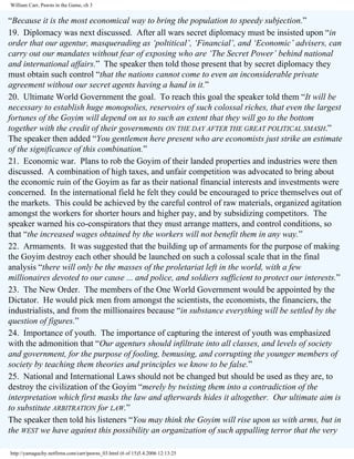William Carr, Pawns in the Game, ch 3

“Because it is the most economical way to bring the population to speedy subjection.”
19. Diplomacy was next discussed. After all wars secret diplomacy must be insisted upon “in
order that our agentur, masquerading as ‘poltitical’, ‘Financial’, and ‘Economic’ advisers, can
carry out our mandates without fear of exposing who are ‘The Secret Power’ behind national
and international affairs.” The speaker then told those present that by secret diplomacy they
must obtain such control “that the nations cannot come to even an inconsiderable private
agreement without our secret agents having a hand in it.”
20. Ultimate World Government the goal. To reach this goal the speaker told them “It will be
necessary to establish huge monopolies, reservoirs of such colossal riches, that even the largest
fortunes of the Goyim will depend on us to such an extent that they will go to the bottom
together with the credit of their governments ON THE DAY AFTER THE GREAT POLITICAL SMASH.”
The speaker then added “You gentlemen here present who are economists just strike an estimate
of the significance of this combination.”
21. Economic war. Plans to rob the Goyim of their landed properties and industries were then
discussed. A combination of high taxes, and unfair competition was advocated to bring about
the economic ruin of the Goyim as far as their national financial interests and investments were
concerned. In the international field he felt they could be encouraged to price themselves out of
the markets. This could be achieved by the careful control of raw materials, organized agitation
amongst the workers for shorter hours and higher pay, and by subsidizing competitors. The
speaker warned his co-conspirators that they must arrange matters, and control conditions, so
that “the increased wages obtained by the workers will not benefit them in any way.”
22. Armaments. It was suggested that the building up of armaments for the purpose of making
the Goyim destroy each other should be launched on such a colossal scale that in the final
analysis “there will only be the masses of the proletariat left in the world, with a few
millionaires devoted to our cause ... and police, and soldiers sufficient to protect our interests.”
23. The New Order. The members of the One World Government would be appointed by the
Dictator. He would pick men from amongst the scientists, the economists, the financiers, the
industrialists, and from the millionaires because “in substance everything will be settled by the
question of figures.”
24. Importance of youth. The importance of capturing the interest of youth was emphasized
with the admonition that “Our agenturs should infiltrate into all classes, and levels of society
and government, for the purpose of fooling, bemusing, and corrupting the younger members of
society by teaching them theories and principles we know to be false.”
25. National and International Laws should not be changed but should be used as they are, to
destroy the civilization of the Goyim “merely by twisting them into a contradiction of the
interpretation which first masks the law and afterwards hides it altogether. Our ultimate aim is
to substitute ARBITRATION for LAW.”
The speaker then told his listeners “You may think the Goyim will rise upon us with arms, but in
the WEST we have against this possibility an organization of such appalling terror that the very
http://yamaguchy.netfirms.com/carr/pawns_03.html (6 of 15)5.4.2006 12:13:25

 