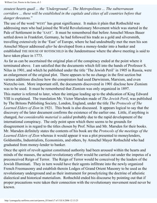 William Carr, Pawns in the Game, ch 3

stoutest hearts quail ... the ‘Underground’... The Metropolitans ... The subterranean
corridors ... these will be established in the capitals and cities of all countries before that
danger threatens.”
The use of the word ‘WEST’ has great significance. It makes it plain that Rothschild was
addressing men who had joined the World Revolutionary Movement which was started in the
Pale of Settlement in the ‘EAST’. It must be remembered that before Amschel Moses Bauer
settled down in Frankfort, Germany, he had followed his trade as a gold and silversmith,
travelling extensively in the ‘East’ of Europe, where he had undoubtedly met the men his son
Amschel Mayer addressed after he developed from a money-lender into a banker and
established THE HOUSE OF ROTHSCHILD in the Jundenstrasse where the above meeting is said to
have taken place in 1773.
As far as can be ascertained the original plan of the conspiracy ended at the point where it
terminated above. I am satisfied that the documents which fell into the hands of Professor S.
Nilus in 1901, and which he published under the title ‘The Jewish Peril’ in 1905 in Russia, were
an enlargement of the original plot. There appears to be no change in the first section but
various additions disclose how the conspirators had used Darwinism, Marxism, and even
Nietzche-ism. More important still, the documents discovered in 1901 disclose how Zionism
was to be used. It must be remembered that Zionism was only organized in 1897.
This matter is referred to later, when the intrigue leading up to the abdication of King Edward
VIII is explained. The translation Mr. Victor Marsden made of The Jewish Peril, was published
by The Britons Publishing Society, London, England, under the title The Protocols of The
Learned Elders of Zion in 1921. This book is also discussed. It appears logical to say that the
discovery of the later document confirms the existence of the earlier one. Little, if anything is
changed, but considerable material is added probably due to the rapid development of the
international conspiracy. The only point upon which there seems to be grounds for
disagreement is in regard to the titles chosen by Prof. Nilus and Mr. Marsden for their books.
Mr. Marsden definitely states the contents of his book are the Protocols of the meetings of the
Learned Elders of Zion whereas it would appear it was a plot presented to moneylenders,
Goldsmiths, Industrialists, Economists, and others, by Amschel Mayer Rothschild who had
graduated from money-lender to banker.
Once the spirit of revolt against constituted authority had been aroused within the hearts and
minds of the masses, the actual revolutionary effort would be carried out under the impetus of a
preconceived Reign of Terror. The Reign of Terror would be conceived by the leaders of the
Jewish Illuminati. They in turn would have their agents infiltrate into the newly organized
French Freemasonry and establish therein Lodges of Grand Orient Masonry to be used as the
revolutionary underground and as their instrument for proselytizing the doctrine of atheistic
dialectical and historical materialism. Rothschild ended his discourse by pointing out that if
proper precautions were taken their connection with the revolutionary movement need never be
known.

http://yamaguchy.netfirms.com/carr/pawns_03.html (7 of 15)5.4.2006 12:13:25

 