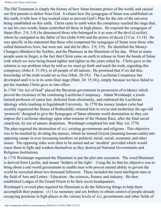 William Carr, Pawns in the Game

The Old Testament is simply the history of how Satan became prince of the world, and caused
our first parents to defect from God. It relates how the synagogue of Satan was established on
this earth, it tells how it has worked since to prevent God’s Plan for the rule of the universe
being established on this earth. Christ came to earth when the conspiracy reached the stage that,
to use his own words, Satan controlled all those in high places. He exposed the synagogue of
Satan (Rev. 2:9; 3:9;) he denounced those who belonged to it as sons of the devil (Lucifer),
whom he castigated as the father of lies (John 8:44) and the prince of deceit (2 Cor. 11:14). He
was specific in his statement that those who comprised the synagogue of Satan were those who
called themselves Jews, but were not, and did lie (Rev. 2:9; 3:9). He identified the MoneyChangers (Bankers) the Scribes, and the Pharisees as the Illuminati of his day. What so many
people seem to forget, is the fact that Christ came on earth to release us from the bonds of Satan
with which we were being bound tighter and tighter as the years rolled by. Christ gave us the
solution to our problem when he told us we must go forth and teach the truth, regarding this
conspiracy (John 8. 31:59;), to all people of all nations. He promised that if we did this,
knowledge of the truth would set us free (Matt. 28:19;). The Luciferian Conspiracy has
developed until it is in its semi-final stage (Matt. 24: 15:34;), simply because we have failed to
put the mandate Christ gave us into effect.
In 1784 “An Act of God” placed the Bavarian government in possession of evidence which
proved the existence of the continuing Luciferian Conspiracy. Adam Weishaupt, a jesuittrained professor of canon law, defected from christianity, and embraced the Luciferian
ideology while teaching in Ingoldstadt University. In 1770 the money lenders (who had
recently organized the House of Rothschild), retained him to revise and modernize the age-old
‘protocols’ designed to give the Synagogue of Satan ultimate world domination so they can
impose the Luciferian ideology upon what remains of the Human Race, after the final social
cataclysm, by use of satanic despotism. Weishaupt completed his task May 1st, 1776.
The plan required the destruction of ALL existing governments and religions. This objective
was to be reached by dividing the masses, whom he termed Goyim (meaning human cattle) into
opposing camps in ever increasing numbers on political, racial, social, economic and other
issues. The opposing sides were then to be armed and an ‘incident’ provided which would
cause them to fight and weaken themselves as they destroyed National Governments and
Religious Institutions.
In 1776 Weishaupt organized the Illuminati to put the plot into execution. The word Illuminati
is derived from Lucifer, and means ‘holders of the light’. Using the lie that his objective was to
bring about a one world government to enable men with proven mental ability to govern the
world he recruited about two thousand followers. These included the most intelligent men in
the field of Arts and Letters : Education : the sciences, finance and industry. He then
established Lodges of the Grand Orient to be their secret headquarters.
Weishaupt’s revised plan required his Illuminati to do the following things to help them
accomplish their purpose. (1) Use monetary and sex bribery to obtain control of people already
occupying positions in high places in the various levels of ALL governments and other fields of
http://yamaguchy.netfirms.com/carr/pawns_00.html (2 of 13)5.4.2006 12:12:57

 