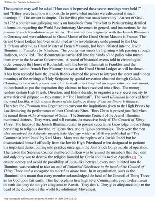 William Carr, Pawns in the Game, ch 3

The question may well be asked “How can it be proved these secret meetings were held ?” —
and “If they were held how is it possible to prove what matters were discussed at such
meetings ?” The answer is simple. The devilish plot was made known by “An Act of God”.
In 1785 a courier was galloping madly on horseback from Frankfort to Paris carrying detailed
information regarding the World Revolutionary Movement in general, and instructions for the
planned French Revolution in particular. The instructions originated with the Jewish Illuminati
in Germany and were addressed to Grand Master of the Grand Orient Masons in France. The
Grand Orient Lodges had been established as the revolutionary underground by the Duc
D’Orleans after he, as Grand Master of French Masonry, had been initiated into the Jewish
Illuminati in Frankfort by Mirabeau. The courier was struck by lightning while passing through
Ratisbon, and killed. The documents he carried fell into the hands of the police who turned
them over to the Bavarian Government. A record of historical events told in chronological
order connects the House of Rothschild with the Jewish Illuminati in Frankfort and the
Illuminati within French Free Masonry known as the Grand Orient Lodges as will be shown.
It has been recorded how the Jewish Rabbis claimed the power to interpret the secret and hidden
meanings of the writings of Holy Scripture by special revelation obtained through Cabala.
Claiming to have such powers was of little avail unless they had an organization, or instrument,
in their hands to put the inspiration they claimed to have received into effect. The moneylenders, certain High Priests, Directors, and Elders decided to organize a very secret society to
serve their evil purpose — they named it “The Illuminati”. The word Illuminati is derived from
the word Lucifer, which means Bearer of the Light, or Being of extraordinary brilliance.
Therefore the Illuminati was Organized to carry out the inspirations given to the High Priests by
Lucifer during the performance of their Cabalistic Rites. Thus Christ is proved justified when
he named them of the Synagogue of Satan. The Supreme Council of the Jewish Illuminati
numbered thirteen. They were, and still remain, the executive body of The Council of Thirty
Three. The heads of the Jewish Illuminati claim to possess superlative knowledge in everything
pertaining to religious doctrine, religious rites, and religious ceremonies. They were the men
who conceived the Atheistic-materialistic ideology which in 1848 was published as “The
Communist Manifesto” by Karl Marx. Marx was the nephew of a Jewish Rabbi but he
disassociated himself officially from the Jewish High Priesthood when designated to perform
his important duties, putting into practice once again the Joint Stock Co. principle of operation.
The reason the Supreme Council numbered thirteen was to remind the members that their one
and only duty was to destroy the religion founded by Christ and his twelve Apostles.[7] To
ensure secrecy and avoid the possibility of Judas-like betrayal, every man initiated into the
Illuminati was required to take an oath of Unlimited Obedience to the head of the Council of
Thirty Three and to recognize no mortal as above him. In an organization, such as the
Illuminati, this meant that every member acknowledged the head of the Council of Thirty Three
as his God upon this earth. This fact explains how high level Communists, even to-day, swear
on oath that they do not give allegiance to Russia. They don’t. They give allegiance only to the
head of the directors of the World Revolutionary Movement.
http://yamaguchy.netfirms.com/carr/pawns_03.html (8 of 15)5.4.2006 12:13:25

 