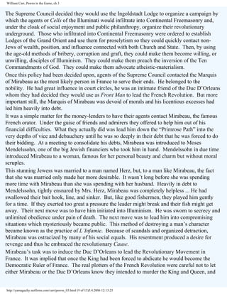 William Carr, Pawns in the Game, ch 3

The Supreme Council decided they would use the Ingoldstadt Lodge to organize a campaign by
which the agents or Cells of the Illuminati would infiltrate into Continental Freemasonry and,
under the cloak of social enjoyment and public philanthropy, organize their revolutionary
underground. Those who infiltrated into Continental Freemasonry were ordered to establish
Lodges of the Grand Orient and use them for proselytism so they could quickly contact nonJews of wealth, position, and influence connected with both Church and State. Then, by using
the age-old methods of bribery, corruption and graft, they could make them become willing, or
unwilling, disciples of Illuminism. They could make them preach the inversion of the Ten
Commandments of God. They could make them advocate atheistic-materialism.
Once this policy had been decided upon, agents of the Supreme Council contacted the Marquis
of Mirabeau as the most likely person in France to serve their ends. He belonged to the
nobility. He had great influence in court circles, he was an intimate friend of the Duc D’Orleans
whom they had decided they would use as Front Man to lead the French Revolution. But more
important still, the Marquis of Mirabeau was devoid of morals and his licentious excesses had
led him heavily into debt.
It was a simple matter for the money-lenders to have their agents contact Mirabeau, the famous
French orator. Under the guise of friends and admirers they offered to help him out of his
financial difficulties. What they actually did was lead him down the “Primrose Path” into the
very depths of vice and debauchery until he was so deeply in their debt that he was forced to do
their bidding. At a meeting to consolidate his debts, Mirabeau was introduced to Moses
Mendelssohn, one of the big Jewish financiers who took him in hand. Mendelssohn in due time
introduced Mirabeau to a woman, famous for her personal beauty and charm but without moral
scruples.
This stunning Jewess was married to a man named Herz, but, to a man like Mirabeau, the fact
that she was married only made her more desirable. It wasn’t long before she was spending
more time with Mirabeau than she was spending with her husband. Heavily in debt to
Mendelssohn, tightly ensnared by Mrs. Herz, Mirabeau was completely helpless ... He had
swallowed their bait hook, line, and sinker. But, like good fishermen, they played him gently
for a time. If they exerted too great a pressure the leader might break and their fish might get
away. Their next move was to have him initiated into Illuminism. He was sworn to secrecy and
unlimited obedience under pain of death. The next move was to lead him into compromising
situations which mysteriously became public. This method of destroying a man’s character
became known as the practice of L’Infamie. Because of scandals and organized detraction,
Mirabeau was ostracized by many of his social equals. His resentment produced a desire for
revenge and thus he embraced the revolutionary Cause.
Mirabeau’s task was to induce the Duc D’Orleans to lead the Revolutionary Movement in
France. It was implied that once the King had been forced to abdicate he would become the
Democratic Ruler of France. The real plotters of the French Revolution were careful not to let
either Mirabeau or the Duc D’Orleans know they intended to murder the King and Queen, and

http://yamaguchy.netfirms.com/carr/pawns_03.html (9 of 15)5.4.2006 12:13:25

 