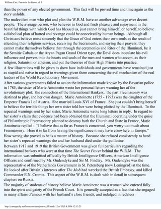 William Carr, Pawns in the Game, ch 3

than the power of any elected government. This fact will be proved time and time again as the
story unfolds.
The malevolent men who plot and plan the W.R.M. have an another advantage over decent
people. The average person, who believes in God and finds pleasure and enjoyment in the
beautiful things with which God has blessed us, just cannot bring himself, or herself, to believe
a diabolical plan of hatred and revenge could be conceived by human beings. Although all
Christians believe most sincerely that the Grace of God enters their own souls as the result of
attending their religious services, receiving the Sacraments, and saying their prayers, they
cannot make themselves believe that through the ceremonies and Rites of the Illuminati, be it
the Semitic Cabala or the Aryan Pagan Grand Orient type, the Devil does inoculate his evil
influence and powers into the hearts and souls of the men and women who accept, as their
religion, Satanism or atheism, and put the theories of their High Priests into practice.
A few illustrations will be given to show how individuals and governments have remained just
as stupid and naive in regard to warnings given them concerning the evil mechanism of the real
leaders of the World Revolutionary Movement.
After various governments failed to act on the information made known by the Bavarian police
in 1785, the sister of Marie Antoinette wrote her personal letters warning her of the
revolutionary plot; the connection of the International Bankers; the part Freemasonry was
destined to play, and her own danger. Marie Antoinette (1755 - 1793) was the daughter of the
Emperor Francis I of Austria. She married Louis XVI of France. She just couldn’t bring herself
to believe the terrible things her own sister told her were being plotted by the Illuminati. To the
repeated warnings sent by her sister, Marie Antoinette wrote long letters in reply. In regard to
her sister’s claim that evidence had been obtained that the Illuminati operating under the guise
of Philanthropic Freemasonry planned to destroy both the Church and State in France, Marie
Antoinette replied : “I believe that as far as France is concerned, you worry too much about
Freemasonry. Here it is far from having the significance it may have elsewhere in Europe.”
How wrong she proved to be is a matter of history. Because she refused consistently to heed
her sister’s repeated warnings she and her husband died under the guillotine.
Between 1917 and 1919 the British Government was given full particulars regarding the
international bankers who were at that time The Secret Power behind the W.R.M. The
information was submitted officially by British Intelligence Officers, American Intelligence
Officers and confirmed by Mr. Oudendyke and Sir M. Findlay. Mr. Oudendyke was the
representative of the Netherlands Government in St. Petersburg (now Leningrad) at the time.
He looked after Britain’s interests after The Mob had wrecked the British Embassy, and killed
Commander E.N. Cromie. This aspect of the W.R.M. is dealt with in detail in subsequent
chapters on Russia.
The majority of students of history believe Marie Antoinette was a woman who entered fully
into the spirit and gaiety of the French Court. It is generally accepted as a fact that she engaged
in many affairs d’amour with her husband’s close friends, and indulged in reckless
http://yamaguchy.netfirms.com/carr/pawns_03.html (12 of 15)5.4.2006 12:13:25

 