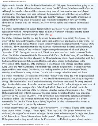 William Carr, Pawns in the Game, ch 4

fight a war in Austria. Since the French Revolution of 1789, up to the revolutions going on today, the Secret Power behind them have used many Duc D’Orleans, Mirabeaus and Lafayettes.
Although the men have borne different names they have all been used as tools and played
similar parts. They have been used to foment the revolutions and, after having served their
purpose, they have been liquidated by the very men they served. Their deaths are always so
arranged that they die under a blanket of guilt which should rightfully have covered the
shoulders of the men who still remain The Secret Power behind the scenes in International
Intrigue.
Sir Walter Scott understood a great deal about how The Secret Power behind the French
Revolution worked. Any person who reads his Life of Napoleon will sense that the author
thought he detected the Jewish origin of the plots.[2]
Sir Walter points out that the real key figures in the revolution were mostly foreigners. He
observed that they used typically Jewish terms such as Directors and Elders, in their work. He
points out that a man named Manuel was in some mysterious manner appointed Procurer of the
Commune. Sir Walter states that this one man was responsible for the arrest and detention, in
prisons all over France, of the victims of the pre-arranged massacres which took place in
September 1792. During the massacres 8,000 victims were murdered in the prisons of Paris
alone. Sir Walter also noted that the Communauté de Paris (the Paris County Council) became
the SANHEDRIN of the Jacobins who cried for blood and more blood. Scott relates that until they
had served their purpose Robespierre, Danton, and Marat shared the high places in the
SYNAGOGUE of the Jacobins. (My emphasis) It was Manuel who sparked the attack against
King Louis and Marie Antoinette which finally led them to the guillotine. Manuel was well
supported by a man named David who, as a leading member of the Committee of Public
security, tried Manuel’s many victims. David’s voice always called for blood and death.
Sir Walter records that David used to preface his “bloody work of the day with the professional
phrase Let us grind enough of the Red.” It was David who introduced The Cult of the Supreme
Being. The heathen ritual was Cabalistic mummery which was substituted for every external
sign of rational devotion. Scott also mentions that Choderlos de Laclos, thought to have been of
Spanish origin, was manager of the Palais Royal which played such a devilish part in the
preparations for the outbreak of the Revolution. Another matter of importance is this : After
Robespierre had been ordered liquidated two men named Reubel and Gohir were appointed
Directors of The Council of Elders. With three others they became the actual government of
France for a time. The five men referred to were known as The Directoires. It is a very
remarkable fact that Sir Walter Scott’s Life of Napoleon (in nine volumes) which reveals so
much of the real truth is practically unknown.
Mention must be made of G. Renier’s Life of Robespierre. He writes as if some of the secrets
were known to him. He says : “From April 27th to July 28th, 1794 (when Robespierre was
defeated), the reign of terror was at its height. It was never a dictatorship of a single man, least
of all Robespierre. Some 20 men shared in the power”. Then again — “On July 28th
Robespierre made a long speech before the Convention ... a Philippic against ultra-terrorists ...
http://yamaguchy.netfirms.com/carr/pawns_04.html (2 of 10)5.4.2006 12:13:32

 