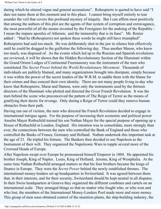William Carr, Pawns in the Game, ch 4

during which he uttered vague and general accusations”. Robespierre is quoted to have said “I
dare not name them at this moment and in this place. I cannot bring myself entirely to tear
asunder the veil that covers this profound mystery of iniquity. But I can affirm most positively
that among the authors of this plot are the agents of that system of corruption and extravagance,
the most powerful of all the means invented by the Foreigners for the undoing of the Republic :
I mean the impure apostles of Atheism; and the immorality that is its base”. Mr. Renier
added : “Had he (Robespierre) not spoken these words he might still have triumphed”.
Robespierre had said too much. He was deliberately shot in the jaw to silence him effectively
until he could be dragged to the guillotine the following day. Thus another Mason, who knew
too much, was disposed of. As the events which led up to the Russian and Spanish revolutions
are reviewed, it will be shown that the Hidden Revolutionary Section of the Illuminati within
the Grand Orient Lodges of Continental Freemasonry was the instrument of the men who
constituted The Secret Power behind the World Revolutionary Movement. Thousands of
individuals are publicly blamed, and many organizations brought into disrepute, simply because
it was within the power of the secret leaders of the W.R.M. to saddle them with the blame for
their crimes and thus conceal their own identity. There are not many people living to-day who
know that Robespierre, Marat and Danton, were only the instruments used by the thirteen
directors of the Illuminati who plotted and directed the Great French Revolution. It was the
men behind the scene who preconceived the pattern of The Reign of Terror as the means of
gratifying their desire for revenge. Only during a Reign of Terror could they remove human
obstacles from their path.
Having run out of victims, the men who directed the French Revolution decided to engage in
international intrigue again. For the purpose of increasing their economic and political power
Anselm Mayer Rothschild trained his son Nathan Mayer for the special purpose of opening up a
House of Rothschild in London, England. His intention was to consolidate, more strongly than
ever, the connections between the men who controlled the Bank of England and those who
controlled the Banks of France, Germany and Holland. Nathan undertook this important task at
the age of 21. He tripled his fortune. The Bankers then decided to use Napoleon as the
Instrument of their will. They organized the Napoleonic Wars to topple several more of the
Crowned Heads of Europe.
After Napoleon swept over Europe he pronounced himself Emperor in 1804. He appointed his
brother Joseph, King of Naples. Louis, King of Holland; Jerome, King of Westphalia. At the
same time Nathan Rothschild arranged matters so that his four brothers became the kings of
finance in Europe. They were the Secret Power behind the newly established thrones. The
international money-lenders set up headquarters in Switzerland. It was agreed between them
that, in their interests, and for their security, Switzerland should be kept neutral in all disputes.
In their Swiss headquarters at Geneva they organized the different combines and cartels on an
international scale. They arranged things so that no matter who fought who, or who won and
who lost, the members of the International Money-Lenders Pool made more and more money.
This group of men soon obtained control of the munition plants, the ship-building industry, the
http://yamaguchy.netfirms.com/carr/pawns_04.html (3 of 10)5.4.2006 12:13:32

 