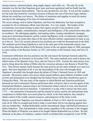 William Carr, Pawns in the Game, ch 4

mining industry, chemical plants, drug supply depots, steel mills, etc. The only fly in the
ointment was the fact that Napoleon grew more and more egotistical until he finally had the
temerity to denounce them publicly. Thus he also decided his own fate. It was not the weather,
nor the cold, that turned his victorious invasion of Russia into one of the most tragic military
defeats the world has ever known. The failure of munitions and supplies to reach his armies
was due to the sabotaging of his lines of communications.
The secret strategy used to defeat Napoleon, and force his abdication, has been accepted as
essential for all revolutionary efforts since that date. It is very simple. The leaders of the
revolutionary movement arrange to place their agents secretly in key positions in the
departments of supply, communication, transport and intelligence, of the armed forces they plan
to overthrow. By sabotaging supplies, intercepting orders, issuing contradictory messages,
tying up or misrouting transports, and by counter intelligence work, revolutionary leaders have
discovered they can create utter chaos in the most efficient military organization on land, at sea,
or in the air. Ten Cells secretly placed in key positions are worth ten thousand men in the field.
The methods used to bring Napoleon to ruin in the early part of the nineteenth century were
used to bring about the defeat of the Russian Armies in the war against Japan in 1904, and again
to cause mutiny in the Russian Armies, in 1917, and mutiny in the German Army and Navy in
1918.
Communist infiltration into key positions was the real reason the German Generals asked for,
and were granted, an Armistice in November 1918. The same methods were used to destroy the
effectiveness of the Spanish Army, Navy and Air Force in 1936. Exactly the same tactics were
used to bring about the defeat of Hitler after his victorious advances into Russia in World War
Two. Thus history repeats itself, because the same powers use the same methods over and over
again. But most important of all, it was the descendants of the men who brought about
Napoleon’s downfall who brought about the defeat of China’s National Forces in 1945 and
onwards. Mysterious orders were given which caused millions upon millions of dollars worth
of arms and ammunition to be dumped into the Indian Ocean when they should have gone to
Chiang-Kai-Shek. The true story of the manner in which British and American politicians
betrayed our anti-Communist Chinese and Korean allies will prove that it was the agents of the
International Bankers, manoeuvring to let Communism obtain control of Asia, who deceived
and ill-advised our top-level statesmen. Communism is to-day what it always has been since
1773, — the instrument of destruction and the manual of action used by the international archconspirators to further their own secret plans by which, in the final analysis, they intend to
obtain control of the wealth, natural resources, and manpower of the entire world.
History records how Napoleon was forced to abdicate in Paris in 1814, then he was sent into
exile on St. Elba, he escaped and tried to make a come-back, but he was playing against men
who use loaded dice. Nathan Rothschild, and his international clique, had backed Germany to
defeat Napoleon. They had planned to make money regardless of the outcome of the struggle.
When the Battle of Waterloo was about to be fought Nathan Rothschild was in Paris. He had
obtained, as his place of residence, a palace which overlooked that occupied by Louis XVIII.
http://yamaguchy.netfirms.com/carr/pawns_04.html (4 of 10)5.4.2006 12:13:32

 