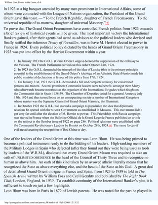 William Carr, Pawns in the Game, ch 4

In 1923 at a big banquet attended by many men prominent in International Affairs, some of
whom were connected with the League of Nations organization, the President of the Grand
Orient gave this toast. — “To the French Republic, daughter of French Freemasonry. To the
universal republic of to-morrow, daughter of universal Masonry.”[5]
To prove that The Grand Orient Freemasons have controlled French politics from 1923 onwards
a brief review of historical events will be given. The most important victory the International
Bankers gained, after their agents had acted as advisors to the political leaders who devised and
finally ratified the infamous Treaty of Versailles, was to have M. Herriot elected to power in
France in 1924. Every political policy dictated by the heads of Grand Orient Freemasonry in
1923 was put into effect by the Herriot Government within a year.
1. In January 1923 the G.O.L. (Grand Orient Lodges) decreed the suppression of the embassy to
the Vatican. The French Parliament carried out this order October 24th, 1924.
2. In 1923 the G.O.L. demanded the triumph of the idea of Laicity (this is the primary principle
essential to the establishment of the Grand Orient’s ideology of an Atheistic State) Herriot made his
public ministerial declaration in favour of this policy June 17th, 1924.
3. On January 31st, 1923 the G.O.L. demanded a full and complete amnesty for condemned
persons and traitors. Several prominent Communist leaders were to benefit, amongst them Marty
who afterwards became notorious as the organizer of the International Brigades which fought on
the Communist side in Spain 1936-39. The Chamber of Deputies voted for a general Amnesty July
15th, 1924 and thus turned loose on an unsuspecting society a number of International Gangsters
whose master was the Supreme Council of Grand Orient Masonry, the Illuminati.
4. In October 1922 the G.O.L. had started a campaign to popularize the idea that diplomatic
relations be opened with the SOVIET Government as established in Moscow. This movement didn’t
get very far until after the election of M. Herriot to power. This Friendship with Russia campaign
was started in France when the Bulletine Official de la Grand Loge de France published an article
on the subject in the October issue of 1922 on page 286. Political relations were established with
the Communist Revolutionary Leaders by Herriot on October 28th, 1924.[6] The same forces of
evil are advocating the recognition of Red China to-day.

One of the leaders of the Grand Orient at this time was Leon Blum. He was being primed to
become a political instrument ready to do the bidding of his leaders. High-ranking members of
the Military Lodges in Spain who defected (after they found out they were being used as tools
by leaders of the W.R.M.), disclosed that every Grand Orient Mason was required to take an
oath of UNLIMITED OBEDIENCE to the head of the Council of Thirty Three and to recognize no
human as above him. An oath of this kind taken by an avowed atheist literally means that he
recognized the State as above everything else, and the head of the State as his God. A great deal
of detail about Grand Orient intrigue in France and Spain, from 1923 to 1939 is told in The
Spanish Arena written by William Foss and Cecil Gerahty and published by The Right Book
Club, London, England, in 1939. To establish continuity of the International Banker’s plot, it is
sufficient to touch on just a few highlights.
Leon Blum was born in Paris in 1872 of Jewish parents. He was noted for the part he played in
http://yamaguchy.netfirms.com/carr/pawns_04.html (6 of 10)5.4.2006 12:13:32

 