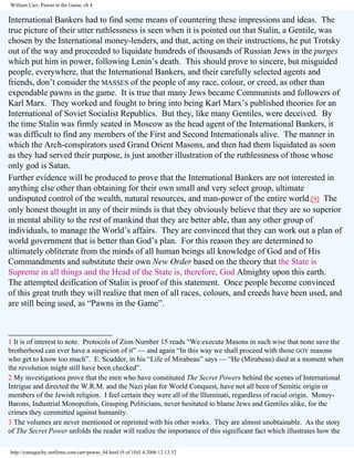 William Carr, Pawns in the Game, ch 4

International Bankers had to find some means of countering these impressions and ideas. The
true picture of their utter ruthlessness is seen when it is pointed out that Stalin, a Gentile, was
chosen by the International money-lenders, and that, acting on their instructions, he put Trotsky
out of the way and proceeded to liquidate hundreds of thousands of Russian Jews in the purges
which put him in power, following Lenin’s death. This should prove to sincere, but misguided
people, everywhere, that the International Bankers, and their carefully selected agents and
friends, don’t consider the MASSES of the people of any race, colour, or creed, as other than
expendable pawns in the game. It is true that many Jews became Communists and followers of
Karl Marx. They worked and fought to bring into being Karl Marx’s published theories for an
International of Soviet Socialist Republics. But they, like many Gentiles, were deceived. By
the time Stalin was firmly seated in Moscow as the head agent of the International Bankers, it
was difficult to find any members of the First and Second Internationals alive. The manner in
which the Arch-conspirators used Grand Orient Masons, and then had them liquidated as soon
as they had served their purpose, is just another illustration of the ruthlessness of those whose
only god is Satan.
Further evidence will be produced to prove that the International Bankers are not interested in
anything else other than obtaining for their own small and very select group, ultimate
undisputed control of the wealth, natural resources, and man-power of the entire world.[9] The
only honest thought in any of their minds is that they obviously believe that they are so superior
in mental ability to the rest of mankind that they are better able, than any other group of
individuals, to manage the World’s affairs. They are convinced that they can work out a plan of
world government that is better than God’s plan. For this reason they are determined to
ultimately obliterate from the minds of all human beings all knowledge of God and of His
Commandments and substitute their own New Order based on the theory that the State is
Supreme in all things and the Head of the State is, therefore, God Almighty upon this earth.
The attempted deification of Stalin is proof of this statement. Once people become convinced
of this great truth they will realize that men of all races, colours, and creeds have been used, and
are still being used, as “Pawns in the Game”.
________________________
1 It is of interest to note. Protocols of Zion Number 15 reads “We execute Masons in such wise that none save the
brotherhood can ever have a suspicion of it” — and again “In this way we shall proceed with those GOY masons
who get to know too much”. E. Scudder, in his “Life of Mirabeau” says — “He (Mirabeau) died at a moment when
the revolution might still have been checked”.
2 My investigations prove that the men who have constituted The Secret Powers behind the scenes of International
Intrigue and directed the W.R.M. and the Nazi plan for World Conquest, have not all been of Semitic origin or
members of the Jewish religion. I feel certain they were all of the llluminati, regardless of racial origin. MoneyBarons, Industrial Monopolists, Grasping Politicians, never hesitated to blame Jews and Gentiles alike, for the
crimes they committed against humanity.
3 The volumes are never mentioned or reprinted with his other works. They are almost unobtainable. As the story
of The Secret Power unfolds the reader will realize the importance of this significant fact which illustrates how the
http://yamaguchy.netfirms.com/carr/pawns_04.html (9 of 10)5.4.2006 12:13:32

 