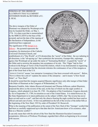 William Carr, Pawns in the Game

INSIGNIA OF THE ORDER OF
ILLUMINATI THAT ILLUMINIST
JEFFERSON MADE the REVERSE of U.
S. SEAL

The above insignia of the Order of
Illuminati was adopted by Weishaupt at the
time he founded the Order, on May 1,
1776. It is that event that is memorialized
by the MDCCLXXVI at the base of the
pyramid, and not the date of the signing of
the Declaration of Independence, as the
uninformed have supposed.
The significance of the design is as
follows : the pyramid represents the
conspiracy for destruction of the Catholic
(Universal Christian) Church, and
establishment of a “One World”, or UN dictatorship, the “secret” of the Order; the eye radiating in
all directions, is the “all-spying eye” that symbolizes the terroristic, Gestapo-like, espionage
agency that Weishaupt set up under the name of “Insinuating Brethren”, to guard the “secret” of
the Order and to terrorize the populace into acceptance of its rule. This “Ogpu” had its first
workout in the Reign of Terror of the French Revolution, which it was Instrumental in organizing.
It is a source of amazement that the electorate tolerates the continuance of use of this insignia as
part of the Great Seal of the U.S.
“ANNUIT COEPTIS” means “our enterprise (conspiracy) has been crowned with success”. Below,
“NOVUS ORDO SECLORUM” explains the nature of the enterprise : and it means “a New Social
Order”, or “New Deal”.
It should be noted that this insignia acquired Masonic significance only after merger of that Order
with Order of Illuminati at the Congress of Wilhelmsbad, in 1782.
Benjamin Franklin, John Adams (Roosevelt kinsman) and Thomas Jefferson, ardent Illuminist,
proposed the above as the reverse of the seal, on the face of which was the eagle symbol, to
Congress, which adopted it on June 20, 1782. On adoption of the Constitution, Congress decreed,
by Act of September 15, 1789, its retention as seal of the United States. It is stated however, by
the State Department in its latest publication on the subject (2860), that “the reverse has never
been cut and used as a seal”, and that only the observe bearing the eagle symbol has been used as
official seal and coat of arms. It first was published on the left of the reverse of the dollar bills at
the beginning of the New Deal, 1933 by order of President F.D. Roosevelt.
What is the meaning of the publication at the outset of the New Deal of this “Gestapo” symbol that
had been so carefully suppressed up to that date that few Americana knew of its existence, other
than as a Masonic symbol ?
It can only mean that with the advent of the New Deal the Illuminist-Socialist-Communist
conspirators, followers of Professor Weishaupt, regarded their efforts as beginning to be crowned
with success.

http://yamaguchy.netfirms.com/carr/pawns_00.html (5 of 13)5.4.2006 12:12:57

 