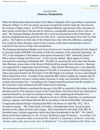 William Carr, Pawns in the Game, ch 6

Guy Carr
Pawns in the Game

CHAPTER SIX
Monetary Manipulation
When the Rothschilds obtained control of the Bank of England, following Nathan’s spectacular
financial “killing” in 1815, he and his associates insisted that Gold be made the only base for
the issuance of paper money. In 1870 the European Bankers experienced a little annoyance in
their control system due to the fact that in America a considerable amount of silver coin was
used. The European Bankers decided that silver must be demonetized in the United States. At
that time England had much gold and very little silver : America had much silver and very little
gold.[1] The bankers on both sides of the Atlantic knew that while this difference continued
they could not obtain absolute control of the economy of the nation and absolute control is
essential for the success of big scale manipulation.
The European International Bankers sent Ernest Seyd over to America and placed at his disposal
in American banks $500,000 with which to bribe key members of the American legislature. In
1873, at the instigation of the bankers, their agents introduced a “Bill”, innocently named “A
Bill to reform Coinage and Mint Laws”. It was cleverly drafted. Many pages of writing
concealed the real purpose behind the Bill. The Bill was sponsored by none other than Senator
John Sherman, whose letter to the House of Rothschild has already been referred to. Sherman
was supported by Congressman Samuel Hooper. After Senator Sherman gave a very plausible,
but misleading, report regarding the purpose of the Bill, it was passed without a dissenting vote.
Three years passed before the full import of the Bill began to be realized. It was a camouflaged
Bill to demonetize silver. President Grant signed the Bill without reading the contents after he
had been assured it was just a routine matter necessary to make some desirable reforms in the
coinage and monetary laws. According to the Congressional Record none but the members of
the Committee which introduced the Bill understood its meaning.
The International Bankers considered the passage of the Bill so essential to their plans, to obtain
absolute control of the monetary system of the United States, that Ernest Seyd was instructed to
represent himself as an expert on coining of money. After organizing the formation of a
committee favourable to his master’s objectives, he sat in with the committee, in a professional
advisory, capacity, and helped draft the Bill in accordance with the Rothschilds’ instructions.
Congressman Samuel Hooper introduced the Bill in the House on April 9th, 1872. He is
recorded as saying : “Mr. Ernest Seyd, of London, a distinguished writer, has given great
attention to the subject of mints and coinage. After examining the first draft of the Bill, he
furnished many valuable suggestions which have been incorporated in the Bill.” Mr. John R.
Elsom in his book Lightning over the Treasury Building on page 49 declares : According to his
(Seyd’s) own statement, made to his friend Mr. Frederick A. Lukenback, of Denver, Colorado,
who has, under oath, given us the story, he (Seyd) said “I saw the Committee of the House and
http://yamaguchy.netfirms.com/carr/pawns_06.html (1 of 6)5.4.2006 12:15:42

 