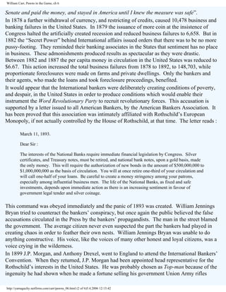 William Carr, Pawns in the Game, ch 6

Senate and paid the money, and stayed in America until I knew the measure was safe”.
In 1878 a further withdrawal of currency, and restricting of credits, caused 10,478 business and
banking failures in the United States. In 1879 the issuance of more coin at the insistence of
Congress halted the artificially created recession and reduced business failures to 6,658. But in
1882 the “Secret Power” behind International affairs issued orders that there was to be no more
pussy-footing. They reminded their banking associates in the States that sentiment has no place
in business. These admonishments produced results as spectacular as they were drastic.
Between 1882 and 1887 the per capita money in circulation in the United States was reduced to
$6.67. This action increased the total business failures from 1878 to 1892, to 148,703, while
proportionate foreclosures were made on farms and private dwellings. Only the bankers and
their agents, who made the loans and took foreclosure proceedings, benefited.
It would appear that the International bankers were deliberately creating conditions of poverty,
and despair, in the United States in order to produce conditions which would enable their
instrument the Word Revolutionary Party to recruit revolutionary forces. This accusation is
supported by a letter issued to all American Bankers, by the American Bankers Association. It
has been proved that this association was intimately affiliated with Rothschild’s European
Monopoly, if not actually controlled by the House of Rothschild, at that time. The letter reads :
March 11, 1893.
Dear Sir :
The interests of the National Banks require immediate financial legislation by Congress. Silver
certificates, and Treasury notes, must be retired, and national bank notes, upon a gold basis, made
the only money. This will require the authorization of new bonds in the amount of $500,000,000 to
$1,000,000,000 as the basis of circulation. You will at once retire one-third of your circulation and
will call one-half of your loans. Be careful to create a money stringency among your patrons,
especially among influential business men. The life of the National Banks, as fixed and safe
investments, depends upon immediate action as there is an increasing sentiment in favour of
government legal tender and silver coinage.

This command was obeyed immediately and the panic of 1893 was created. William Jennings
Bryan tried to counteract the bankers’ conspiracy, but once again the public believed the false
accusations circulated in the Press by the bankers’ propagandists. The man in the street blamed
the government. The average citizen never even suspected the part the bankers had played in
creating chaos in order to feather their own nests. William Jennings Bryan was unable to do
anything constructive. His voice, like the voices of many other honest and loyal citizens, was a
voice crying in the wilderness.
In 1899 J.P. Morgan, and Anthony Drexel, went to England to attend the International Bankers’
Convention. When they returned, J.P. Morgan had been appointed head representative for the
Rothschild’s interests in the United States. He was probably chosen as Top-man because of the
ingenuity he had shown when he made a fortune selling his government Union Army rifles
http://yamaguchy.netfirms.com/carr/pawns_06.html (2 of 6)5.4.2006 12:15:42

 