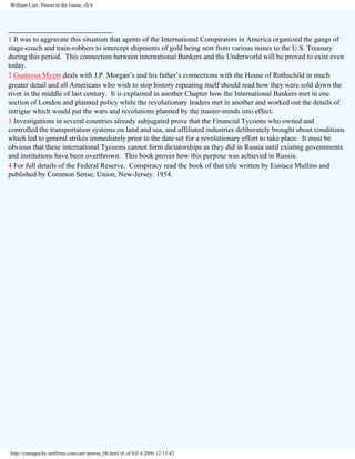 William Carr, Pawns in the Game, ch 6

________________________
1 It was to aggravate this situation that agents of the International Conspirators in America organized the gangs of
stage-coach and train-robbers to intercept shipments of gold being sent from various mines to the U.S. Treasury
during this period. This connection between international Bankers and the Underworld will be proved to exist even
today.
2 Gustavus Myers deals with J.P. Morgan’s and his father’s connections with the House of Rothschild in much
greater detail and all Americans who wish to stop history repeating itself should read how they were sold down the
river in the middle of last century. It is explained in another Chapter how the International Bankers met in one
section of London and planned policy while the revolutionary leaders met in another and worked out the details of
intrigue which would put the wars and revolutions planned by the master-minds into effect.
3 Investigations in several countries already subjugated prove that the Financial Tycoons who owned and
controlled the transportation systems on land and sea, and affiliated industries deliberately brought about conditions
which led to general strikes immediately prior to the date set for a revolutionary effort to take place. It must be
obvious that these international Tycoons cannot form dictatorships as they did in Russia until existing governments
and institutions have been overthrown. This book proves how this purpose was achieved in Russia.
4 For full details of the Federal Reserve. Conspiracy read the book of that title written by Eustace Mullins and
published by Common Sense, Union, New-Jersey. 1954.

http://yamaguchy.netfirms.com/carr/pawns_06.html (6 of 6)5.4.2006 12:15:42

 