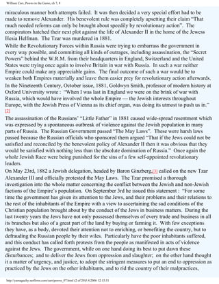 William Carr, Pawns in the Game, ch 7, 8

miraculous manner both attempts failed. It was then decided a very special effort had to be
made to remove Alexander. His benevolent rule was completely upsetting their claim “That
much needed reforms can only be brought about speedily by revolutionary action”. The
conspirators hatched their next plot against the life of Alexander II in the home of the Jewess
Hesia Helfman. The Tzar was murdered in 1881.
While the Revolutionary Forces within Russia were trying to embarrass the government in
every way possible, and committing all kinds of outrages, including assassination, the “Secret
Powers” behind the W.R.M. from their headquarters in England, Switzerland and the United
States were trying once again to involve Britain in war with Russia. In such a war neither
Empire could make any appreciable gains. The final outcome of such a war would be to
weaken both Empires materially and leave them easier prey for revolutionary action afterwards.
In the Nineteenth Century, October issue, 1881, Goldwyn Smith, professor of modern history at
Oxford University wrote : “When I was last in England we were on the brink of war with
Russia, which would have involved the whole Empire — the Jewish interests throughout
Europe, with the Jewish Press of Vienna as its chief organ, was doing its utmost to push us in.”
[2]

The assassination of the Russians’ “Little Father” in 1881 caused wide-spread resentment which
was expressed by a spontaneous outbreak of violence against the Jewish population in many
parts of Russia. The Russian Government passed “The May Laws”. These were harsh laws
passed because the Russian officials who sponsored them argued “That if the Jews could not be
satisfied and reconciled by the benevolent policy of Alexander II then it was obvious that they
would be satisfied with nothing less than the absolute domination of Russia.” Once again the
whole Jewish Race were being punished for the sins of a few self-appointed revolutionary
leaders.
On May 23rd, 1882 a Jewish delegation, headed by Baron Ginzberg,[3] called on the new Tzar
Alexander III and officially protested the May Laws. The Tzar promised a thorough
investigation into the whole matter concerning the conflict between the Jewish and non-Jewish
factions of the Empire’s population. On September 3rd he issued this statement : “For some
time the government has given its attention to the Jews, and their problems and their relations to
the rest of the inhabitants of the Empire with a view to ascertaining the sad conditions of the
Christian population brought about by the conduct of the Jews in business matters. During the
last twenty years the Jews have not only possessed themselves of every trade and business in all
its branches but also of a great part of the land by buying or farming it. With few exceptions
they have, as a body, devoted their attention not to enriching, or benefiting the country, but to
defrauding the Russian people by their wiles. Particularly have the poor inhabitants suffered,
and this conduct has called forth protests from the people as manifested in acts of violence
against the Jews. The government, while on one hand doing its best to put dawn these
disturbances; and to deliver the Jews from oppression and slaughter; on the other hand thought
it a matter of urgency, and justice, to adopt the stringent measures to put an end to oppression as
practiced by the Jews on the other inhabitants, and to rid the country of their malpractices,
http://yamaguchy.netfirms.com/carr/pawns_07.html (2 of 20)5.4.2006 12:15:51

 